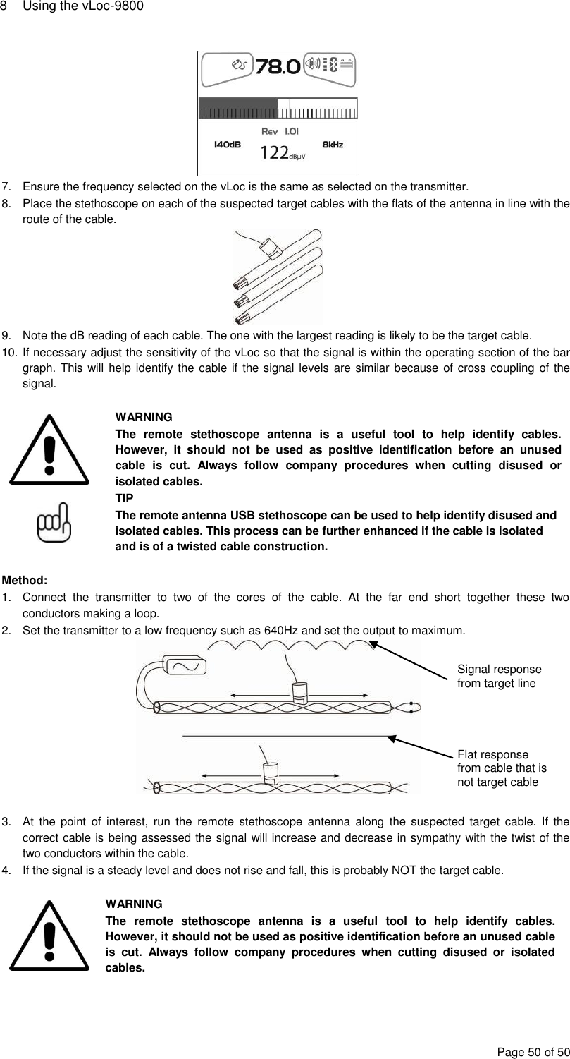 8  Using the vLoc-9800 Page 50 of 50  7.  Ensure the frequency selected on the vLoc is the same as selected on the transmitter. 8.  Place the stethoscope on each of the suspected target cables with the flats of the antenna in line with the route of the cable.  9.  Note the dB reading of each cable. The one with the largest reading is likely to be the target cable. 10. If necessary adjust the sensitivity of the vLoc so that the signal is within the operating section of the bar graph. This will help identify the cable if the signal levels are similar because of cross coupling of the signal.   WARNING The  remote  stethoscope  antenna  is  a  useful  tool  to  help  identify  cables. However,  it  should  not  be  used  as  positive  identification  before  an  unused cable  is  cut.  Always  follow  company  procedures  when  cutting  disused  or isolated cables.  TIP The remote antenna USB stethoscope can be used to help identify disused and isolated cables. This process can be further enhanced if the cable is isolated and is of a twisted cable construction.  Method: 1.  Connect  the  transmitter  to  two  of  the  cores  of  the  cable.  At  the  far  end  short  together  these  two conductors making a loop. 2.  Set the transmitter to a low frequency such as 640Hz and set the output to maximum.   3.  At  the  point  of  interest,  run  the  remote  stethoscope  antenna  along  the  suspected  target  cable. If  the correct cable is being assessed the signal will increase and decrease in sympathy with the twist of the two conductors within the cable. 4.  If the signal is a steady level and does not rise and fall, this is probably NOT the target cable.   WARNING The  remote  stethoscope  antenna  is  a  useful  tool  to  help  identify  cables. However, it should not be used as positive identification before an unused cable is  cut.  Always  follow  company  procedures  when  cutting  disused  or  isolated cables.  Signal response from target line Flat response from cable that is not target cable 