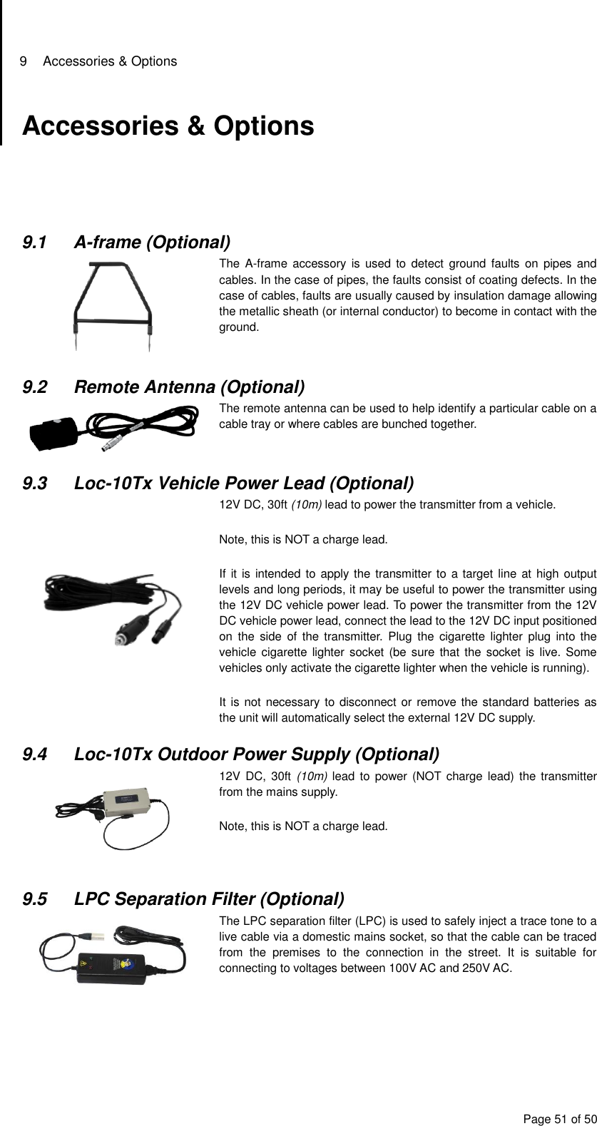 9  Accessories &amp; Options Page 51 of 50 Accessories &amp; Options      9.1  A-frame (Optional)  The  A-frame accessory  is  used to detect  ground  faults on  pipes and cables. In the case of pipes, the faults consist of coating defects. In the case of cables, faults are usually caused by insulation damage allowing the metallic sheath (or internal conductor) to become in contact with the ground.  9.2  Remote Antenna (Optional)  The remote antenna can be used to help identify a particular cable on a cable tray or where cables are bunched together.  9.3  Loc-10Tx Vehicle Power Lead (Optional)  12V DC, 30ft (10m) lead to power the transmitter from a vehicle.  Note, this is NOT a charge lead.  If it is  intended to apply the transmitter to a target line at high output levels and long periods, it may be useful to power the transmitter using the 12V DC vehicle power lead. To power the transmitter from the 12V DC vehicle power lead, connect the lead to the 12V DC input positioned on  the  side  of  the  transmitter.  Plug  the  cigarette  lighter  plug  into  the vehicle cigarette  lighter socket  (be sure  that the  socket is live.  Some vehicles only activate the cigarette lighter when the vehicle is running).  It is not necessary to disconnect or remove the standard batteries as the unit will automatically select the external 12V DC supply.  9.4  Loc-10Tx Outdoor Power Supply (Optional)  12V DC,  30ft  (10m)  lead  to  power (NOT charge  lead) the transmitter from the mains supply.  Note, this is NOT a charge lead.   9.5  LPC Separation Filter (Optional)   The LPC separation filter (LPC) is used to safely inject a trace tone to a live cable via a domestic mains socket, so that the cable can be traced from  the  premises  to  the  connection  in  the  street.  It  is  suitable  for connecting to voltages between 100V AC and 250V AC.     