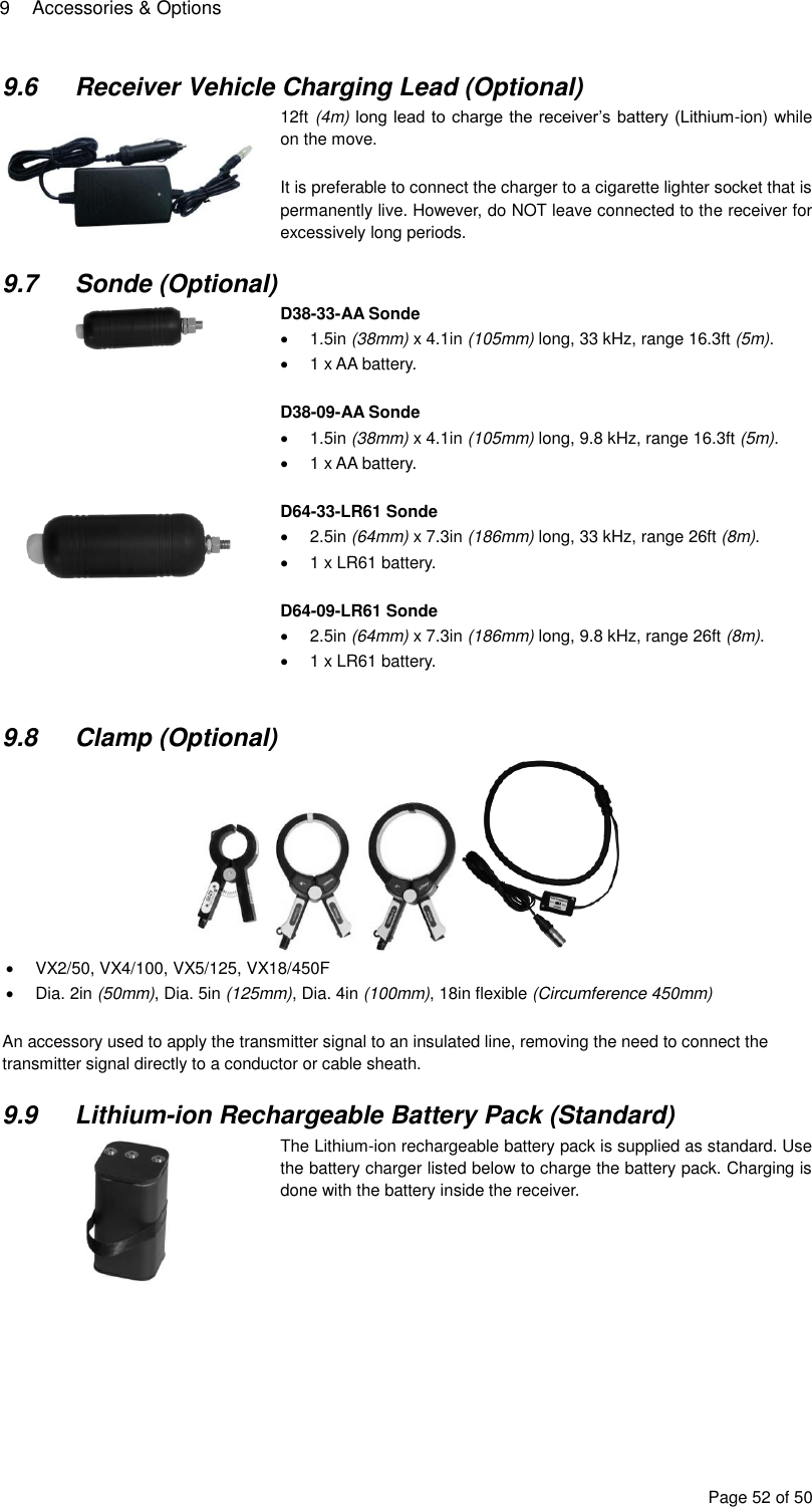 9  Accessories &amp; Options Page 52 of 50 9.6  Receiver Vehicle Charging Lead (Optional)  12ft (4m) long lead to charge the receiver’s battery (Lithium-ion) while on the move.  It is preferable to connect the charger to a cigarette lighter socket that is permanently live. However, do NOT leave connected to the receiver for excessively long periods.  9.7  Sonde (Optional)  D38-33-AA Sonde   1.5in (38mm) x 4.1in (105mm) long, 33 kHz, range 16.3ft (5m).   1 x AA battery.  D38-09-AA Sonde   1.5in (38mm) x 4.1in (105mm) long, 9.8 kHz, range 16.3ft (5m).   1 x AA battery.   D64-33-LR61 Sonde   2.5in (64mm) x 7.3in (186mm) long, 33 kHz, range 26ft (8m).   1 x LR61 battery.  D64-09-LR61 Sonde   2.5in (64mm) x 7.3in (186mm) long, 9.8 kHz, range 26ft (8m).   1 x LR61 battery.   9.8  Clamp (Optional)    VX2/50, VX4/100, VX5/125, VX18/450F   Dia. 2in (50mm), Dia. 5in (125mm), Dia. 4in (100mm), 18in flexible (Circumference 450mm)  An accessory used to apply the transmitter signal to an insulated line, removing the need to connect the transmitter signal directly to a conductor or cable sheath.  9.9  Lithium-ion Rechargeable Battery Pack (Standard)  The Lithium-ion rechargeable battery pack is supplied as standard. Use the battery charger listed below to charge the battery pack. Charging is done with the battery inside the receiver.      