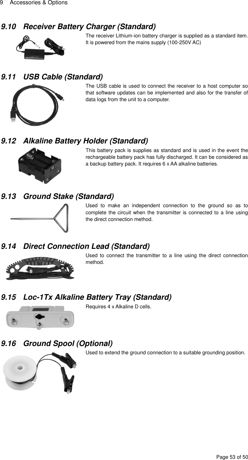 9  Accessories &amp; Options Page 53 of 50 9.10  Receiver Battery Charger (Standard)   The receiver Lithium-ion battery charger is supplied as a standard item. It is powered from the mains supply (100-250V AC)  9.11  USB Cable (Standard)  The USB cable is used to connect the receiver to a host computer so that software updates can be implemented and also for the transfer of data logs from the unit to a computer.    9.12  Alkaline Battery Holder (Standard)  This battery pack is supplies as standard and is used in the event the rechargeable battery pack has fully discharged. It can be considered as a backup battery pack. It requires 6 x AA alkaline batteries.  9.13  Ground Stake (Standard)  Used  to  make  an  independent  connection  to  the  ground  so  as  to complete the circuit when the transmitter is connected to  a line  using the direct connection method.   9.14  Direct Connection Lead (Standard)  Used  to  connect the transmitter  to  a  line  using  the  direct connection method.   9.15  Loc-1Tx Alkaline Battery Tray (Standard)  Requires 4 x Alkaline D cells.   9.16  Ground Spool (Optional)  Used to extend the ground connection to a suitable grounding position.      