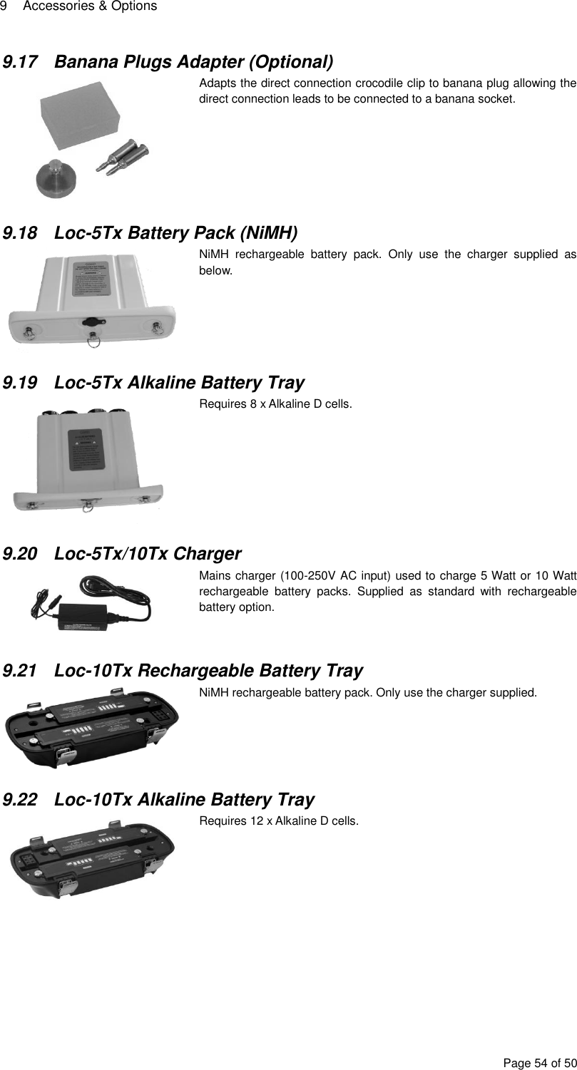 9  Accessories &amp; Options Page 54 of 50 9.17  Banana Plugs Adapter (Optional)  Adapts the direct connection crocodile clip to banana plug allowing the direct connection leads to be connected to a banana socket.   9.18  Loc-5Tx Battery Pack (NiMH)  NiMH  rechargeable  battery  pack.  Only  use  the  charger  supplied  as below.  9.19  Loc-5Tx Alkaline Battery Tray  Requires 8 x Alkaline D cells.   9.20  Loc-5Tx/10Tx Charger   Mains charger (100-250V AC input) used to charge 5 Watt or 10 Watt rechargeable  battery  packs.  Supplied  as  standard  with  rechargeable battery option.   9.21  Loc-10Tx Rechargeable Battery Tray  NiMH rechargeable battery pack. Only use the charger supplied.   9.22  Loc-10Tx Alkaline Battery Tray  Requires 12 x Alkaline D cells.   