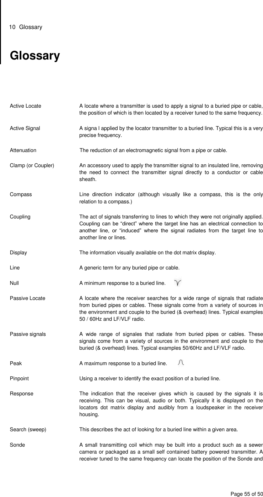 10  Glossary Page 55 of 50 Glossary      Active Locate  A locate where a transmitter is used to apply a signal to a buried pipe or cable, the position of which is then located by a receiver tuned to the same frequency.  Active Signal  A signa l applied by the locator transmitter to a buried line. Typical this is a very precise frequency.  Attenuation  The reduction of an electromagnetic signal from a pipe or cable.  Clamp (or Coupler)  An accessory used to apply the transmitter signal to an insulated line, removing the  need  to  connect  the  transmitter  signal  directly  to  a  conductor  or  cable sheath.  Compass  Line  direction  indicator  (although  visually  like  a  compass,  this  is  the  only relation to a compass.)  Coupling  The act of signals transferring to lines to which they were not originally applied. Coupling can be “direct” where the target line has an electrical connection to another  line,  or  “induced”  where  the  signal  radiates  from  the  target  line  to another line or lines.  Display  The information visually available on the dot matrix display.  Line  A generic term for any buried pipe or cable.  Null  A minimum response to a buried line.  Passive Locate  A locate where the receiver searches for a wide range of signals that radiate from buried pipes or cables. These signals come from a variety of sources in the environment and couple to the buried (&amp; overhead) lines. Typical examples 50 / 60Hz and LF/VLF radio.  Passive signals  A  wide  range  of  signales  that  radiate  from  buried  pipes  or  cables.  These signals come from a variety of sources in the environment and couple to the buried (&amp; overhead) lines. Typical examples 50/60Hz and LF/VLF radio.  Peak  A maximum response to a buried line.  Pinpoint  Using a receiver to identify the exact position of a buried line.  Response  The  indication  that  the  receiver  gives  which  is  caused  by  the  signals  it  is receiving.  This  can  be  visual,  audio  or  both.  Typically  it  is  displayed  on  the locators  dot  matrix  display  and  audibly  from  a  loudspeaker  in  the  receiver housing.  Search (sweep)  This describes the act of looking for a buried line within a given area.  Sonde  A  small transmitting coil  which may  be  built into  a  product such  as a  sewer camera or packaged as a small self contained battery powered transmitter. A receiver tuned to the same frequency can locate the position of the Sonde and 