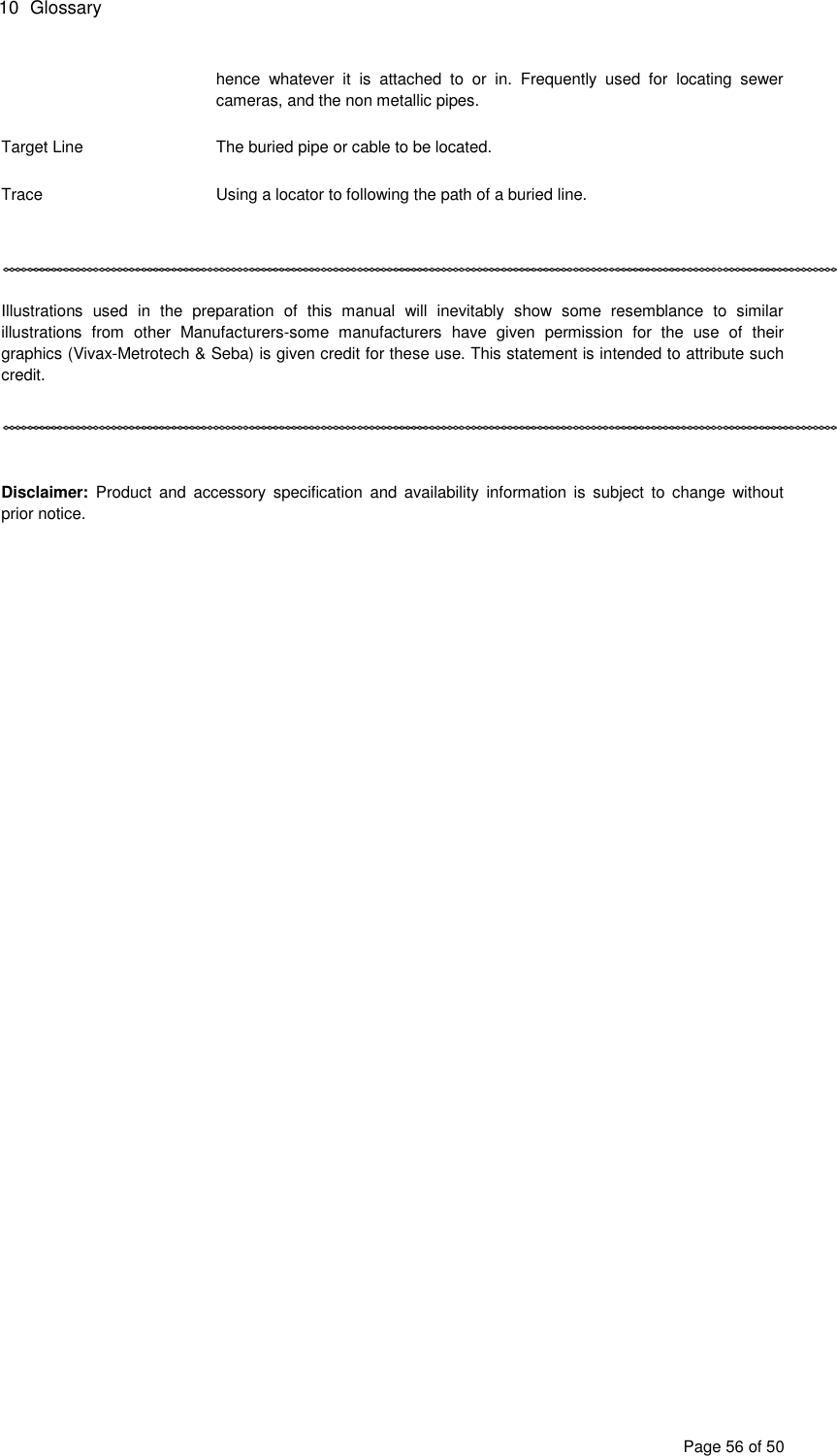 10  Glossary Page 56 of 50 hence  whatever  it  is  attached  to  or  in.  Frequently  used  for  locating  sewer cameras, and the non metallic pipes.  Target Line  The buried pipe or cable to be located.  Trace  Using a locator to following the path of a buried line.     Illustrations  used  in  the  preparation  of  this  manual  will  inevitably  show  some  resemblance  to  similar illustrations  from  other  Manufacturers-some  manufacturers  have  given  permission  for  the  use  of  their graphics (Vivax-Metrotech &amp; Seba) is given credit for these use. This statement is intended to attribute such credit.     Disclaimer:  Product  and  accessory  specification  and  availability  information  is  subject  to  change  without prior notice. 