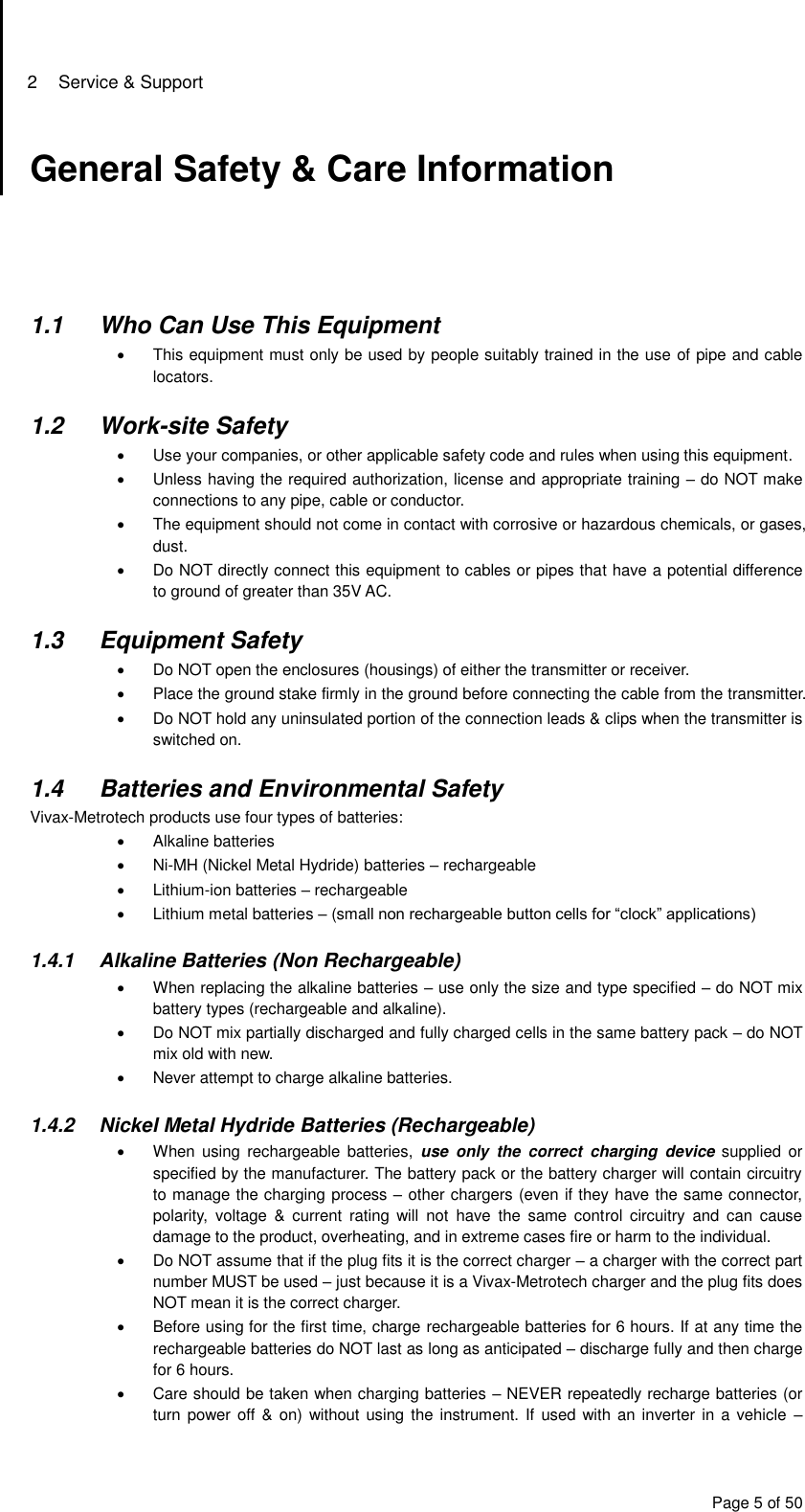 2  Service &amp; Support Page 5 of 50 General Safety &amp; Care Information      1.1  Who Can Use This Equipment   This equipment must only be used by people suitably trained in the use of pipe and cable locators.  1.2  Work-site Safety   Use your companies, or other applicable safety code and rules when using this equipment.   Unless having the required authorization, license and appropriate training – do NOT make connections to any pipe, cable or conductor.   The equipment should not come in contact with corrosive or hazardous chemicals, or gases, dust.  Do NOT directly connect this equipment to cables or pipes that have a potential difference to ground of greater than 35V AC.  1.3  Equipment Safety   Do NOT open the enclosures (housings) of either the transmitter or receiver.   Place the ground stake firmly in the ground before connecting the cable from the transmitter.   Do NOT hold any uninsulated portion of the connection leads &amp; clips when the transmitter is switched on.  1.4  Batteries and Environmental Safety Vivax-Metrotech products use four types of batteries:   Alkaline batteries  Ni-MH (Nickel Metal Hydride) batteries – rechargeable   Lithium-ion batteries – rechargeable   Lithium metal batteries – (small non rechargeable button cells for “clock” applications)  1.4.1  Alkaline Batteries (Non Rechargeable)   When replacing the alkaline batteries – use only the size and type specified – do NOT mix battery types (rechargeable and alkaline).   Do NOT mix partially discharged and fully charged cells in the same battery pack – do NOT mix old with new.   Never attempt to charge alkaline batteries.  1.4.2  Nickel Metal Hydride Batteries (Rechargeable)   When  using rechargeable  batteries,  use  only  the  correct  charging  device  supplied  or specified by the manufacturer. The battery pack or the battery charger will contain circuitry to manage the charging process – other chargers (even if they have the same connector, polarity,  voltage  &amp;  current  rating  will  not  have  the  same  control  circuitry  and  can  cause damage to the product, overheating, and in extreme cases fire or harm to the individual.   Do NOT assume that if the plug fits it is the correct charger – a charger with the correct part number MUST be used – just because it is a Vivax-Metrotech charger and the plug fits does NOT mean it is the correct charger.   Before using for the first time, charge rechargeable batteries for 6 hours. If at any time the rechargeable batteries do NOT last as long as anticipated – discharge fully and then charge for 6 hours.   Care should be taken when charging batteries – NEVER repeatedly recharge batteries (or turn power off &amp;  on) without using the instrument. If used with  an  inverter in a vehicle  – 