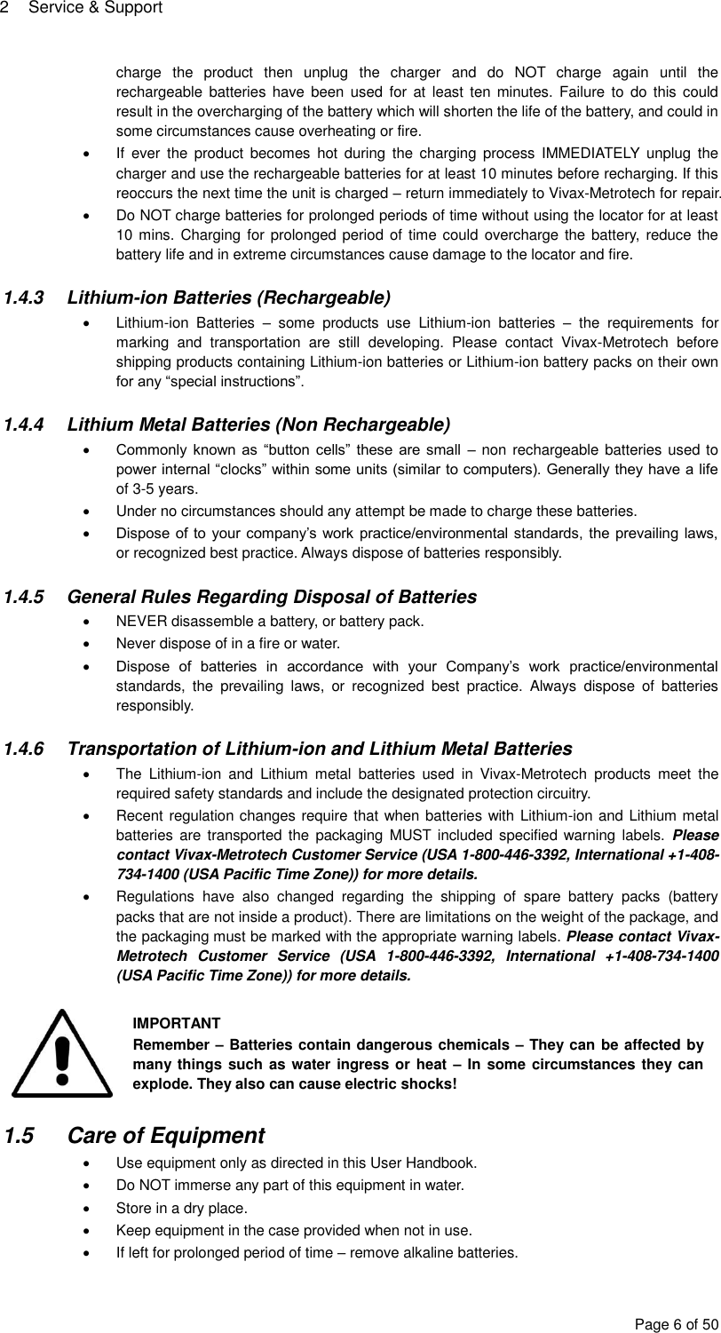 2  Service &amp; Support Page 6 of 50 charge  the  product  then  unplug  the  charger  and  do  NOT  charge  again  until  the rechargeable  batteries have  been  used  for  at least  ten minutes.  Failure  to  do this  could result in the overcharging of the battery which will shorten the life of the battery, and could in some circumstances cause overheating or fire.   If  ever  the  product  becomes  hot  during  the  charging  process  IMMEDIATELY  unplug  the charger and use the rechargeable batteries for at least 10 minutes before recharging. If this reoccurs the next time the unit is charged – return immediately to Vivax-Metrotech for repair.   Do NOT charge batteries for prolonged periods of time without using the locator for at least 10 mins.  Charging for prolonged period of  time could overcharge the battery,  reduce the battery life and in extreme circumstances cause damage to the locator and fire.  1.4.3  Lithium-ion Batteries (Rechargeable)   Lithium-ion  Batteries  –  some  products  use  Lithium-ion  batteries  –  the  requirements  for marking  and  transportation  are  still  developing.  Please  contact  Vivax-Metrotech  before shipping products containing Lithium-ion batteries or Lithium-ion battery packs on their own for any “special instructions”.  1.4.4  Lithium Metal Batteries (Non Rechargeable)  Commonly known as  “button  cells” these are small  – non rechargeable batteries used to power internal “clocks” within some units (similar to computers). Generally they have a life of 3-5 years.   Under no circumstances should any attempt be made to charge these batteries.  Dispose of to your company’s work practice/environmental standards, the prevailing laws, or recognized best practice. Always dispose of batteries responsibly.  1.4.5  General Rules Regarding Disposal of Batteries   NEVER disassemble a battery, or battery pack.   Never dispose of in a fire or water.  Dispose  of  batteries  in  accordance  with  your  Company’s  work  practice/environmental standards,  the  prevailing  laws,  or  recognized  best  practice.  Always  dispose  of  batteries responsibly.  1.4.6  Transportation of Lithium-ion and Lithium Metal Batteries   The  Lithium-ion  and  Lithium  metal  batteries  used  in  Vivax-Metrotech  products  meet  the required safety standards and include the designated protection circuitry.    Recent regulation changes require that when batteries with Lithium-ion and Lithium metal batteries are  transported  the  packaging  MUST included specified warning  labels.  Please contact Vivax-Metrotech Customer Service (USA 1-800-446-3392, International +1-408-734-1400 (USA Pacific Time Zone)) for more details.   Regulations  have  also  changed  regarding  the  shipping  of  spare  battery  packs  (battery packs that are not inside a product). There are limitations on the weight of the package, and the packaging must be marked with the appropriate warning labels. Please contact Vivax-Metrotech  Customer  Service  (USA  1-800-446-3392,  International  +1-408-734-1400 (USA Pacific Time Zone)) for more details.   IMPORTANT Remember – Batteries contain dangerous chemicals – They can be affected by many things such as water ingress or heat – In some circumstances they can explode. They also can cause electric shocks!  1.5  Care of Equipment   Use equipment only as directed in this User Handbook.   Do NOT immerse any part of this equipment in water.   Store in a dry place.   Keep equipment in the case provided when not in use.   If left for prolonged period of time – remove alkaline batteries. 