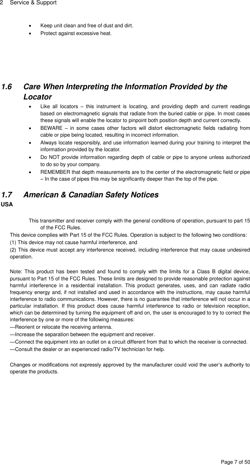 2  Service &amp; Support Page 7 of 50   Keep unit clean and free of dust and dirt.   Protect against excessive heat.       1.6  Care When Interpreting the Information Provided by the Locator   Like  all  locators  –  this  instrument  is  locating,  and  providing  depth  and  current  readings based on electromagnetic signals that radiate from the buried cable or pipe. In most cases these signals will enable the locator to pinpoint both position depth and current correctly.   BEWARE –  in  some cases  other factors will  distort  electromagnetic  fields  radiating  from cable or pipe being located, resulting in incorrect information.   Always locate responsibly, and use information learned during your training to interpret the information provided by the locator.   Do NOT provide information regarding depth of cable or pipe to anyone unless authorized to do so by your company.   REMEMBER that depth measurements are to the center of the electromagnetic field or pipe – In the case of pipes this may be significantly deeper than the top of the pipe.  1.7  American &amp; Canadian Safety Notices USA  This transmitter and receiver comply with the general conditions of operation, pursuant to part 15 of the FCC Rules. This device complies with Part 15 of the FCC Rules. Operation is subject to the following two conditions:  (1) This device may not cause harmful interference, and  (2) This device must accept any interference received, including interference that may cause undesired operation.  Note:  This  product has  been  tested  and  found  to  comply  with  the  limits  for  a  Class B  digital  device, pursuant to Part 15 of the FCC Rules. These limits are designed to provide reasonable protection against harmful  interference  in  a  residential  installation.  This  product  generates,  uses,  and  can  radiate  radio frequency energy and, if not installed and used in accordance with the instructions, may cause harmful interference to radio communications. However, there is no guarantee that interference will not occur in a particular  installation.  If  this  product  does  cause  harmful  interference  to  radio  or  television  reception, which can be determined by turning the equipment off and on, the user is encouraged to try to correct the interference by one or more of the following measures:  —Reorient or relocate the receiving antenna.  —Increase the separation between the equipment and receiver.  —Connect the equipment into an outlet on a circuit different from that to which the receiver is connected.  —Consult the dealer or an experienced radio/TV technician for help.  Changes or modifications not expressly approved by the manufacturer could void the user’s authority to operate the products.   