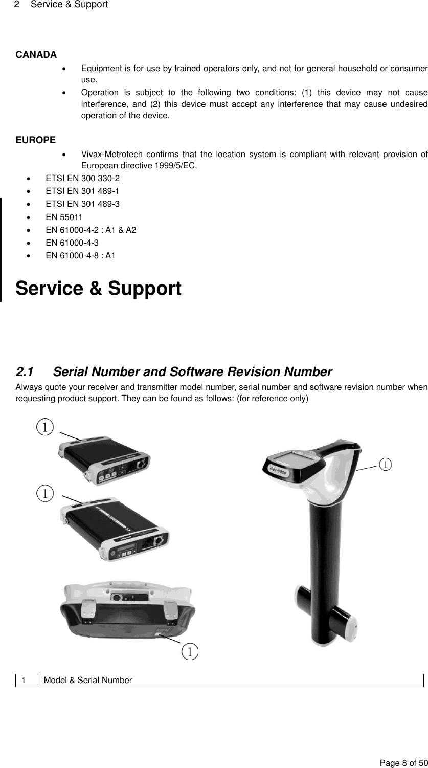 2  Service &amp; Support Page 8 of 50  CANADA   Equipment is for use by trained operators only, and not for general household or consumer use.   Operation  is  subject  to  the  following  two  conditions:  (1)  this  device  may  not  cause interference, and (2)  this device must accept any  interference that may cause undesired operation of the device.  EUROPE   Vivax-Metrotech confirms  that  the location  system is  compliant with  relevant  provision  of European directive 1999/5/EC.   ETSI EN 300 330-2   ETSI EN 301 489-1   ETSI EN 301 489-3   EN 55011   EN 61000-4-2 : A1 &amp; A2   EN 61000-4-3   EN 61000-4-8 : A1  Service &amp; Support      2.1  Serial Number and Software Revision Number Always quote your receiver and transmitter model number, serial number and software revision number when requesting product support. They can be found as follows: (for reference only)     1 Model &amp; Serial Number  