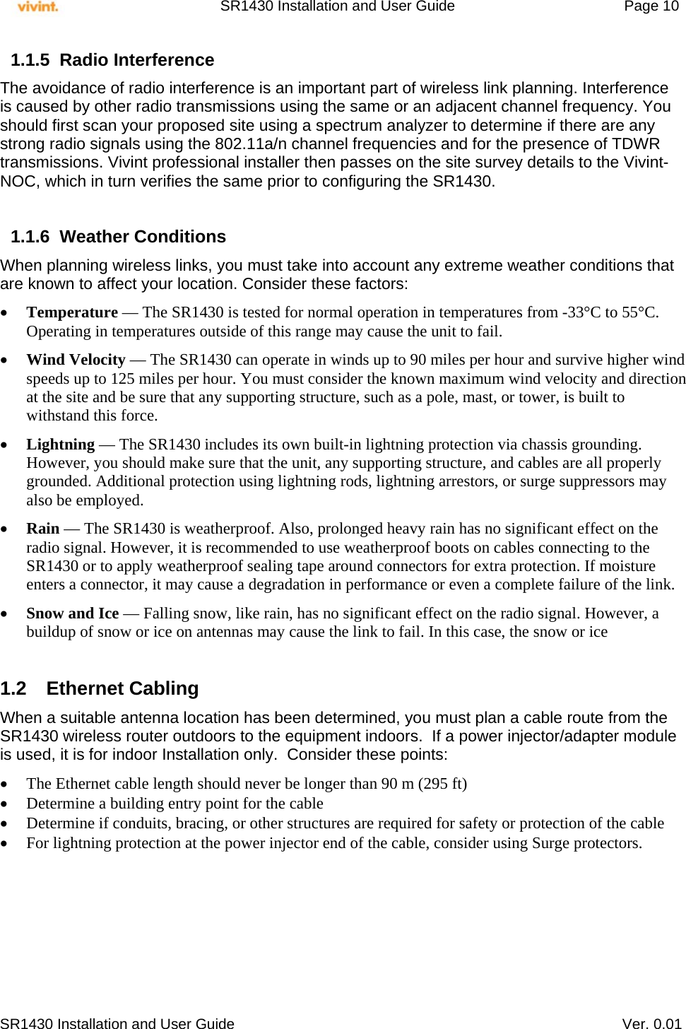     SR1430 Installation and User Guide   Page 10     SR1430 Installation and User Guide   Ver. 0.01 1.1.5 Radio Interference The avoidance of radio interference is an important part of wireless link planning. Interference is caused by other radio transmissions using the same or an adjacent channel frequency. You should first scan your proposed site using a spectrum analyzer to determine if there are any strong radio signals using the 802.11a/n channel frequencies and for the presence of TDWR transmissions. Vivint professional installer then passes on the site survey details to the Vivint-NOC, which in turn verifies the same prior to configuring the SR1430.   1.1.6 Weather Conditions When planning wireless links, you must take into account any extreme weather conditions that are known to affect your location. Consider these factors:  Temperature — The SR1430 is tested for normal operation in temperatures from -33°C to 55°C. Operating in temperatures outside of this range may cause the unit to fail.  Wind Velocity — The SR1430 can operate in winds up to 90 miles per hour and survive higher wind speeds up to 125 miles per hour. You must consider the known maximum wind velocity and direction at the site and be sure that any supporting structure, such as a pole, mast, or tower, is built to withstand this force.  Lightning — The SR1430 includes its own built-in lightning protection via chassis grounding. However, you should make sure that the unit, any supporting structure, and cables are all properly grounded. Additional protection using lightning rods, lightning arrestors, or surge suppressors may also be employed.  Rain — The SR1430 is weatherproof. Also, prolonged heavy rain has no significant effect on the radio signal. However, it is recommended to use weatherproof boots on cables connecting to the SR1430 or to apply weatherproof sealing tape around connectors for extra protection. If moisture enters a connector, it may cause a degradation in performance or even a complete failure of the link.  Snow and Ice — Falling snow, like rain, has no significant effect on the radio signal. However, a buildup of snow or ice on antennas may cause the link to fail. In this case, the snow or ice  1.2 Ethernet Cabling When a suitable antenna location has been determined, you must plan a cable route from the SR1430 wireless router outdoors to the equipment indoors.  If a power injector/adapter module is used, it is for indoor Installation only.  Consider these points:  The Ethernet cable length should never be longer than 90 m (295 ft)  Determine a building entry point for the cable  Determine if conduits, bracing, or other structures are required for safety or protection of the cable  For lightning protection at the power injector end of the cable, consider using Surge protectors.       