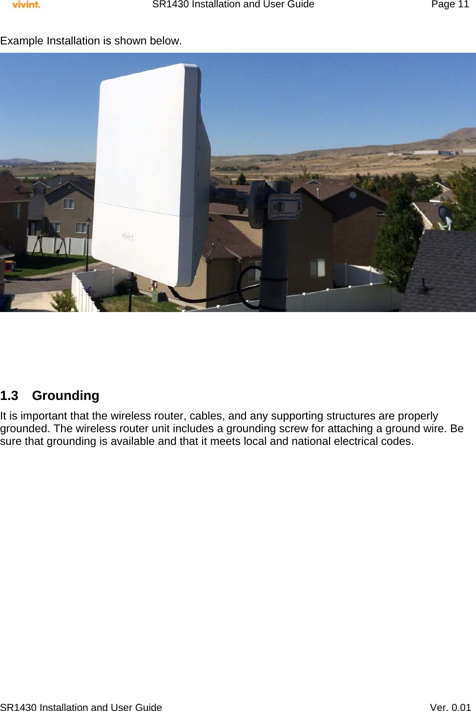     SR1430 Installation and User Guide   Page 11     SR1430 Installation and User Guide   Ver. 0.01 Example Installation is shown below.      1.3 Grounding It is important that the wireless router, cables, and any supporting structures are properly grounded. The wireless router unit includes a grounding screw for attaching a ground wire. Be sure that grounding is available and that it meets local and national electrical codes.            