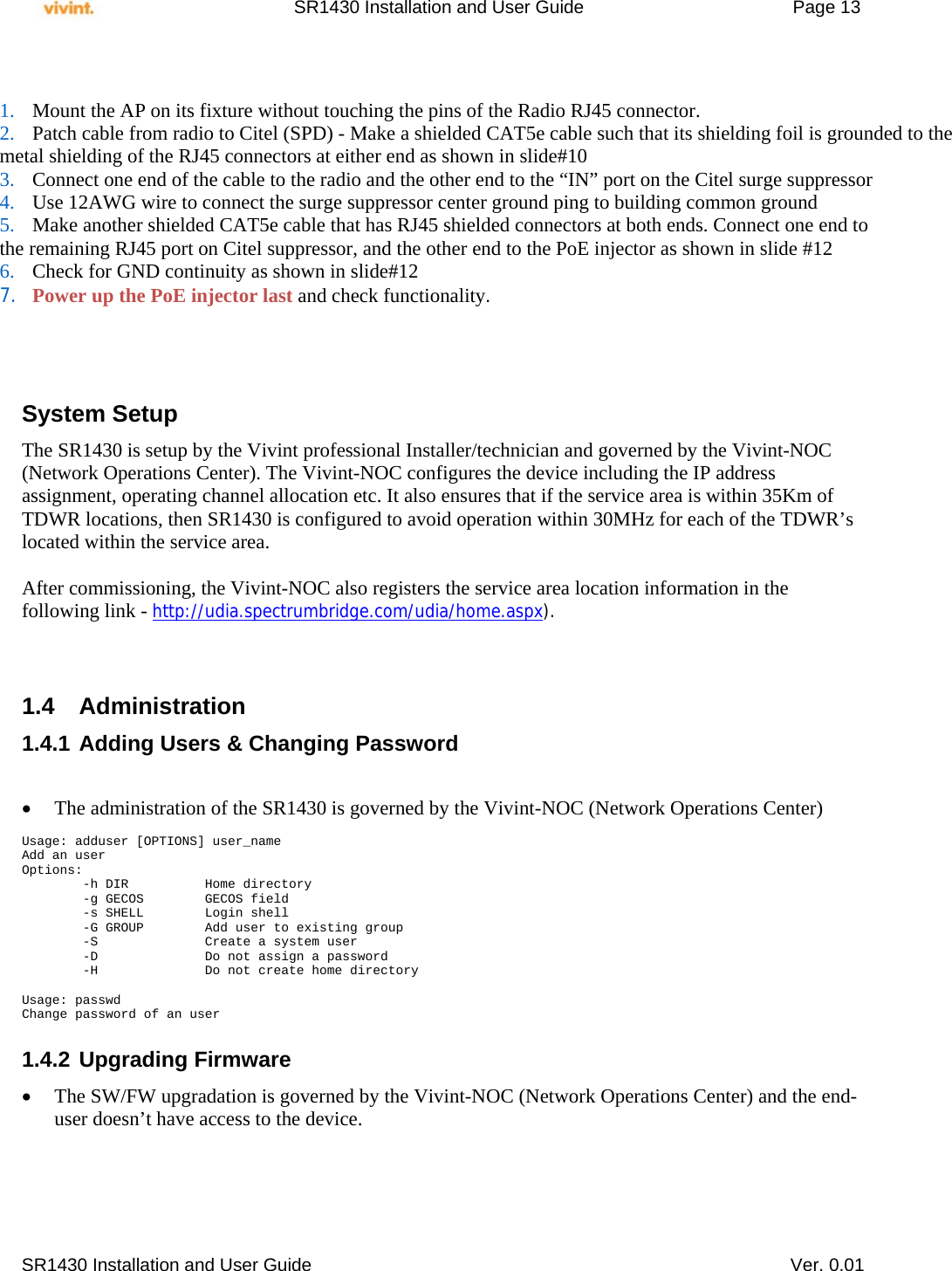     SR1430 Installation and User Guide   Page 13     SR1430 Installation and User Guide   Ver. 0.01           System Setup The SR1430 is setup by the Vivint professional Installer/technician and governed by the Vivint-NOC (Network Operations Center). The Vivint-NOC configures the device including the IP address assignment, operating channel allocation etc. It also ensures that if the service area is within 35Km of TDWR locations, then SR1430 is configured to avoid operation within 30MHz for each of the TDWR’s located within the service area.  After commissioning, the Vivint-NOC also registers the service area location information in the following link - http://udia.spectrumbridge.com/udia/home.aspx).       1.4 Administration 1.4.1 Adding Users &amp; Changing Password    The administration of the SR1430 is governed by the Vivint-NOC (Network Operations Center)  Usage: adduser [OPTIONS] user_name Add an user Options:         -h DIR          Home directory         -g GECOS        GECOS field         -s SHELL        Login shell         -G GROUP        Add user to existing group         -S              Create a system user         -D              Do not assign a password         -H              Do not create home directory  Usage: passwd Change password of an user  1.4.2 Upgrading Firmware  The SW/FW upgradation is governed by the Vivint-NOC (Network Operations Center) and the end-user doesn’t have access to the device.    1. Mount the AP on its fixture without touching the pins of the Radio RJ45 connector. 2. Patch cable from radio to Citel (SPD) - Make a shielded CAT5e cable such that its shielding foil is grounded to the  metal shielding of the RJ45 connectors at either end as shown in slide#10 3. Connect one end of the cable to the radio and the other end to the “IN” port on the Citel surge suppressor 4. Use 12AWG wire to connect the surge suppressor center ground ping to building common ground 5. Make another shielded CAT5e cable that has RJ45 shielded connectors at both ends. Connect one end to  the remaining RJ45 port on Citel suppressor, and the other end to the PoE injector as shown in slide #12 6. Check for GND continuity as shown in slide#12  7. Power up the PoE injector last and check functionality. 