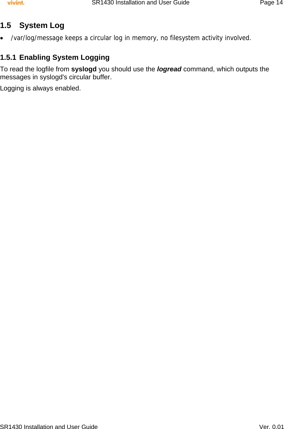     SR1430 Installation and User Guide   Page 14     SR1430 Installation and User Guide   Ver. 0.01 1.5 System Log  /var/log/message keeps a circular log in memory, no filesystem activity involved.  1.5.1 Enabling System Logging To read the logfile from syslogd you should use the logread command, which outputs the messages in syslogd&apos;s circular buffer. Logging is always enabled.  