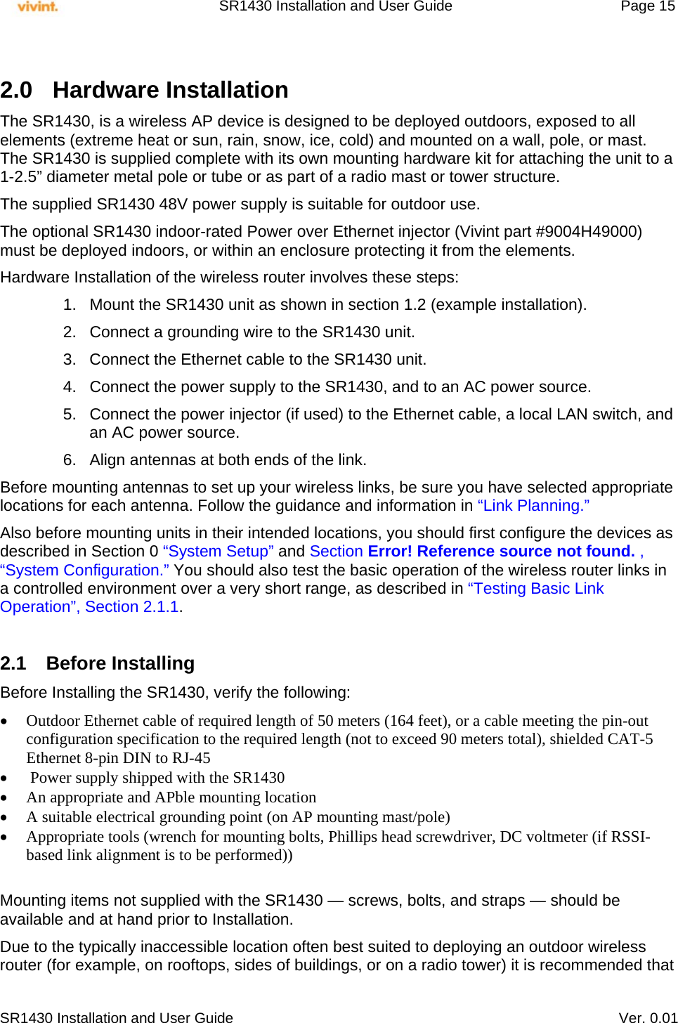     SR1430 Installation and User Guide   Page 15     SR1430 Installation and User Guide   Ver. 0.01  2.0 Hardware Installation The SR1430, is a wireless AP device is designed to be deployed outdoors, exposed to all elements (extreme heat or sun, rain, snow, ice, cold) and mounted on a wall, pole, or mast. The SR1430 is supplied complete with its own mounting hardware kit for attaching the unit to a 1-2.5” diameter metal pole or tube or as part of a radio mast or tower structure. The supplied SR1430 48V power supply is suitable for outdoor use. The optional SR1430 indoor-rated Power over Ethernet injector (Vivint part #9004H49000) must be deployed indoors, or within an enclosure protecting it from the elements. Hardware Installation of the wireless router involves these steps: 1.  Mount the SR1430 unit as shown in section 1.2 (example installation).  2.  Connect a grounding wire to the SR1430 unit. 3.  Connect the Ethernet cable to the SR1430 unit. 4.  Connect the power supply to the SR1430, and to an AC power source. 5.  Connect the power injector (if used) to the Ethernet cable, a local LAN switch, and an AC power source. 6.  Align antennas at both ends of the link. Before mounting antennas to set up your wireless links, be sure you have selected appropriate locations for each antenna. Follow the guidance and information in “Link Planning.” Also before mounting units in their intended locations, you should first configure the devices as described in Section 0 “System Setup” and Section Error! Reference source not found. , “System Configuration.” You should also test the basic operation of the wireless router links in a controlled environment over a very short range, as described in “Testing Basic Link Operation”, Section 2.1.1.  2.1 Before Installing Before Installing the SR1430, verify the following:  Outdoor Ethernet cable of required length of 50 meters (164 feet), or a cable meeting the pin-out configuration specification to the required length (not to exceed 90 meters total), shielded CAT-5 Ethernet 8-pin DIN to RJ-45   Power supply shipped with the SR1430  An appropriate and APble mounting location  A suitable electrical grounding point (on AP mounting mast/pole)  Appropriate tools (wrench for mounting bolts, Phillips head screwdriver, DC voltmeter (if RSSI-based link alignment is to be performed))   Mounting items not supplied with the SR1430 — screws, bolts, and straps — should be available and at hand prior to Installation. Due to the typically inaccessible location often best suited to deploying an outdoor wireless router (for example, on rooftops, sides of buildings, or on a radio tower) it is recommended that 