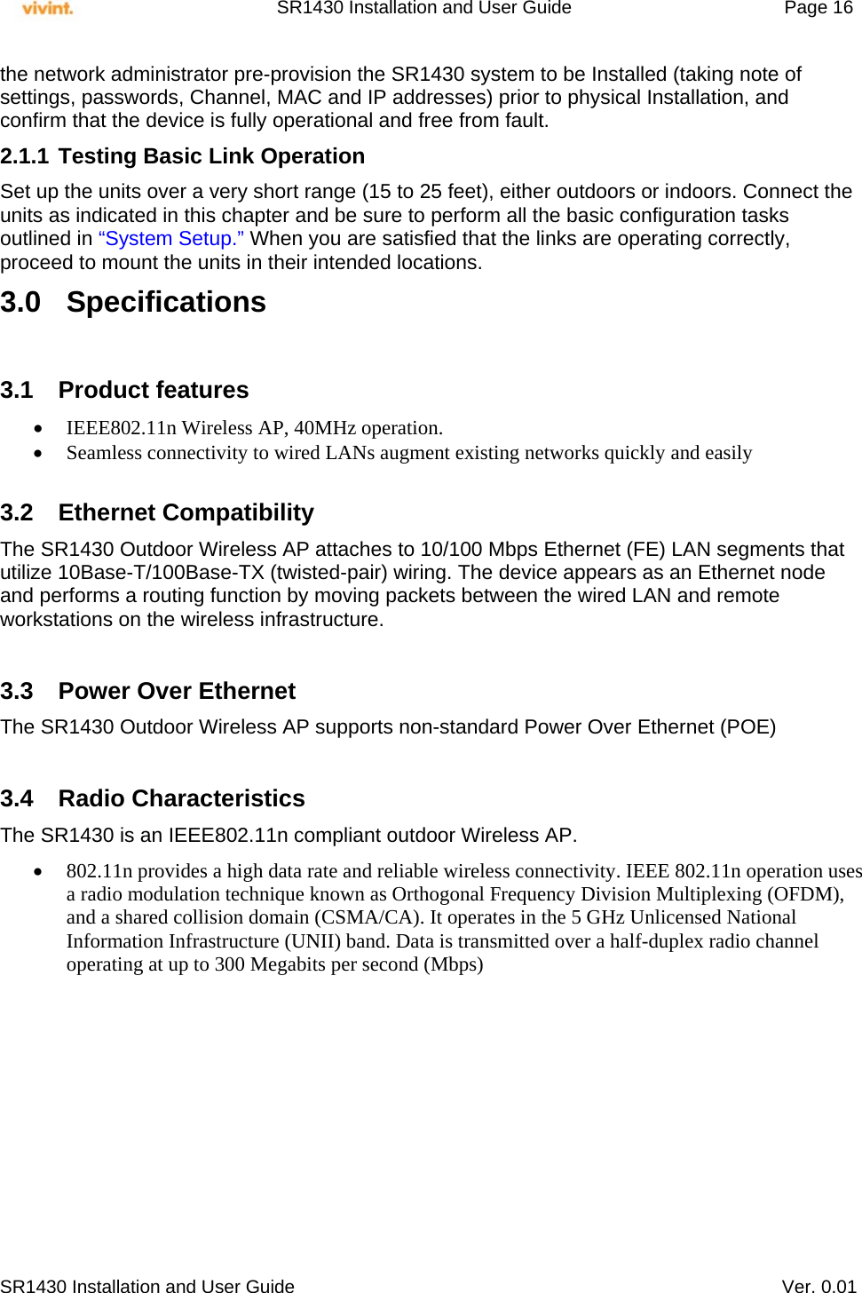     SR1430 Installation and User Guide   Page 16     SR1430 Installation and User Guide   Ver. 0.01 the network administrator pre-provision the SR1430 system to be Installed (taking note of settings, passwords, Channel, MAC and IP addresses) prior to physical Installation, and confirm that the device is fully operational and free from fault. 2.1.1 Testing Basic Link Operation Set up the units over a very short range (15 to 25 feet), either outdoors or indoors. Connect the units as indicated in this chapter and be sure to perform all the basic configuration tasks outlined in “System Setup.” When you are satisfied that the links are operating correctly, proceed to mount the units in their intended locations. 3.0 Specifications  3.1 Product features  IEEE802.11n Wireless AP, 40MHz operation.  Seamless connectivity to wired LANs augment existing networks quickly and easily  3.2 Ethernet Compatibility The SR1430 Outdoor Wireless AP attaches to 10/100 Mbps Ethernet (FE) LAN segments that utilize 10Base-T/100Base-TX (twisted-pair) wiring. The device appears as an Ethernet node and performs a routing function by moving packets between the wired LAN and remote workstations on the wireless infrastructure.  3.3  Power Over Ethernet The SR1430 Outdoor Wireless AP supports non-standard Power Over Ethernet (POE)   3.4 Radio Characteristics The SR1430 is an IEEE802.11n compliant outdoor Wireless AP.   802.11n provides a high data rate and reliable wireless connectivity. IEEE 802.11n operation uses a radio modulation technique known as Orthogonal Frequency Division Multiplexing (OFDM), and a shared collision domain (CSMA/CA). It operates in the 5 GHz Unlicensed National Information Infrastructure (UNII) band. Data is transmitted over a half-duplex radio channel operating at up to 300 Megabits per second (Mbps)   