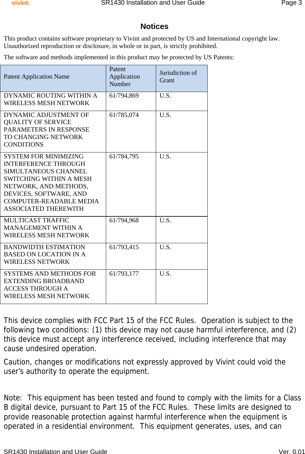     SR1430 Installation and User Guide   Page 3     SR1430 Installation and User Guide   Ver. 0.01 Notices This product contains software proprietary to Vivint and protected by US and International copyright law.  Unauthorized reproduction or disclosure, in whole or in part, is strictly prohibited.  The software and methods implemented in this product may be protected by US Patents: Patent Application Name  Patent Application Number Jurisdiction of Grant DYNAMIC ROUTING WITHIN A WIRELESS MESH NETWORK  61/794,869 U.S. DYNAMIC ADJUSTMENT OF QUALITY OF SERVICE PARAMETERS IN RESPONSE TO CHANGING NETWORK CONDITIONS 61/785,074 U.S. SYSTEM FOR MINIMIZING INTERFERENCE THROUGH SIMULTANEOUS CHANNEL SWITCHING WITHIN A MESH NETWORK, AND METHODS, DEVICES, SOFTWARE, AND COMPUTER-READABLE MEDIA ASSOCIATED THEREWITH 61/784,795 U.S. MULTICAST TRAFFIC MANAGEMENT WITHIN A WIRELESS MESH NETWORK 61/794,968 U.S. BANDWIDTH ESTIMATION BASED ON LOCATION IN A WIRELESS NETWORK 61/793,415 U.S. SYSTEMS AND METHODS FOR EXTENDING BROADBAND ACCESS THROUGH A WIRELESS MESH NETWORK 61/793,177 U.S.  This device complies with FCC Part 15 of the FCC Rules.  Operation is subject to the following two conditions: (1) this device may not cause harmful interference, and (2) this device must accept any interference received, including interference that may cause undesired operation. Caution, changes or modifications not expressly approved by Vivint could void the user’s authority to operate the equipment.  Note:  This equipment has been tested and found to comply with the limits for a Class B digital device, pursuant to Part 15 of the FCC Rules.  These limits are designed to provide reasonable protection against harmful interference when the equipment is operated in a residential environment.  This equipment generates, uses, and can 