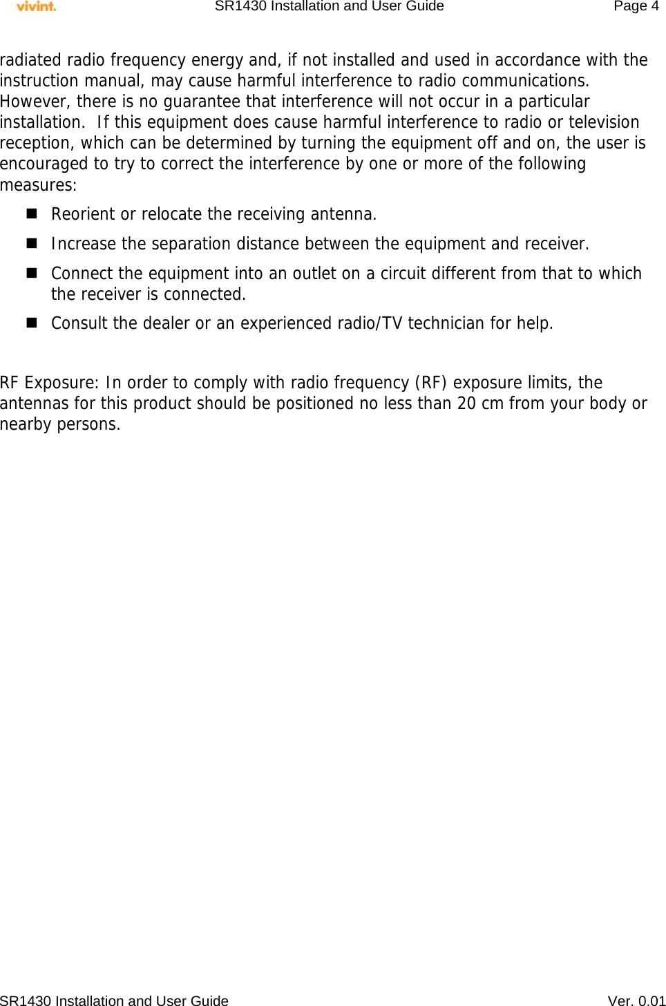     SR1430 Installation and User Guide   Page 4     SR1430 Installation and User Guide   Ver. 0.01 radiated radio frequency energy and, if not installed and used in accordance with the instruction manual, may cause harmful interference to radio communications.  However, there is no guarantee that interference will not occur in a particular installation.  If this equipment does cause harmful interference to radio or television reception, which can be determined by turning the equipment off and on, the user is encouraged to try to correct the interference by one or more of the following measures:  Reorient or relocate the receiving antenna.  Increase the separation distance between the equipment and receiver.  Connect the equipment into an outlet on a circuit different from that to which the receiver is connected.  Consult the dealer or an experienced radio/TV technician for help.  RF Exposure: In order to comply with radio frequency (RF) exposure limits, the antennas for this product should be positioned no less than 20 cm from your body or nearby persons.  
