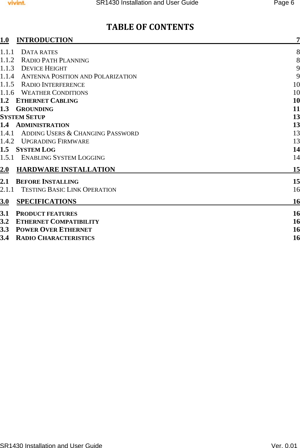     SR1430 Installation and User Guide   Page 6     SR1430 Installation and User Guide   Ver. 0.01 TABLEOFCONTENTS1.0INTRODUCTION 71.1.1DATA RATES  81.1.2RADIO PATH PLANNING 81.1.3DEVICE HEIGHT  91.1.4ANTENNA POSITION AND POLARIZATION 91.1.5RADIO INTERFERENCE 101.1.6WEATHER CONDITIONS 101.2ETHERNET CABLING 101.3GROUNDING 11SYSTEM SETUP 131.4ADMINISTRATION 131.4.1ADDING USERS &amp; CHANGING PASSWORD 131.4.2UPGRADING FIRMWARE 131.5SYSTEM LOG 141.5.1ENABLING SYSTEM LOGGING 142.0HARDWARE INSTALLATION  152.1BEFORE INSTALLING 152.1.1TESTING BASIC LINK OPERATION 163.0SPECIFICATIONS 163.1PRODUCT FEATURES 163.2ETHERNET COMPATIBILITY 163.3POWER OVER ETHERNET 163.4RADIO CHARACTERISTICS 16  