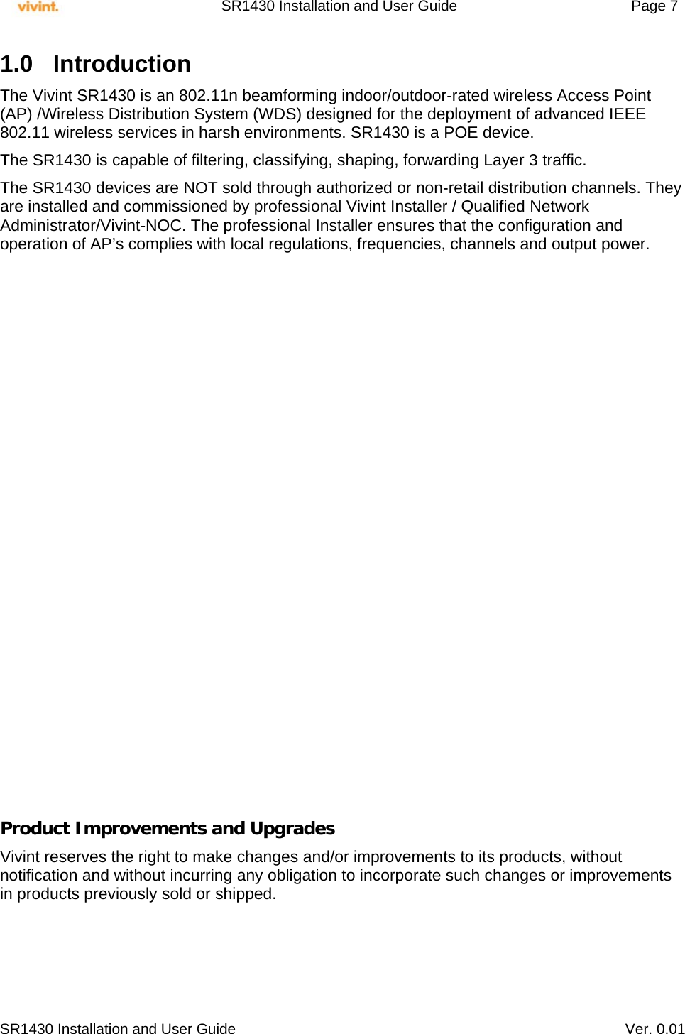     SR1430 Installation and User Guide   Page 7     SR1430 Installation and User Guide   Ver. 0.01 1.0 Introduction  The Vivint SR1430 is an 802.11n beamforming indoor/outdoor-rated wireless Access Point (AP) /Wireless Distribution System (WDS) designed for the deployment of advanced IEEE 802.11 wireless services in harsh environments. SR1430 is a POE device.  The SR1430 is capable of filtering, classifying, shaping, forwarding Layer 3 traffic. The SR1430 devices are NOT sold through authorized or non-retail distribution channels. They are installed and commissioned by professional Vivint Installer / Qualified Network Administrator/Vivint-NOC. The professional Installer ensures that the configuration and operation of AP’s complies with local regulations, frequencies, channels and output power.                      Product Improvements and Upgrades Vivint reserves the right to make changes and/or improvements to its products, without notification and without incurring any obligation to incorporate such changes or improvements in products previously sold or shipped.  