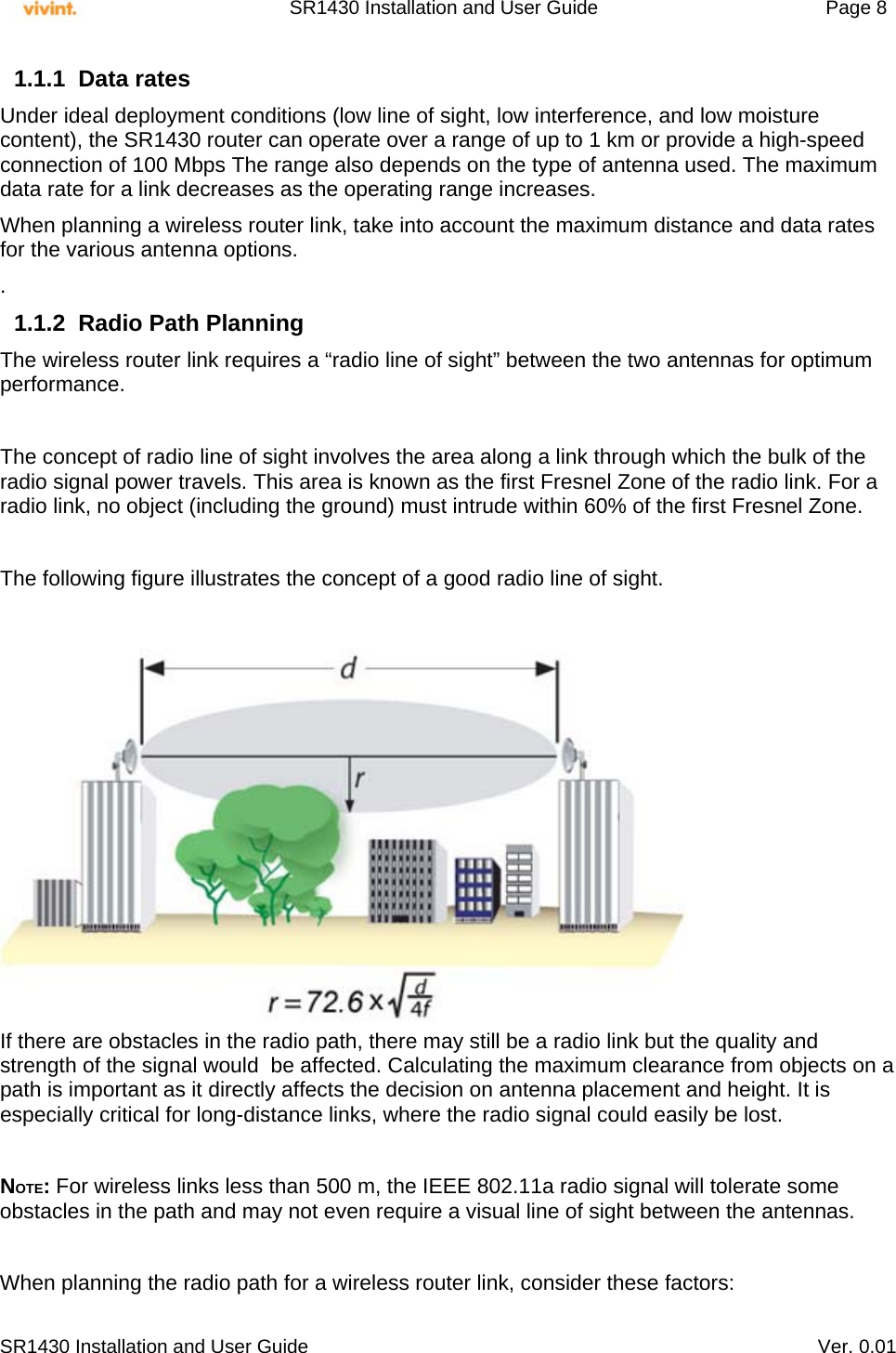     SR1430 Installation and User Guide   Page 8     SR1430 Installation and User Guide   Ver. 0.01 1.1.1 Data rates Under ideal deployment conditions (low line of sight, low interference, and low moisture content), the SR1430 router can operate over a range of up to 1 km or provide a high-speed connection of 100 Mbps The range also depends on the type of antenna used. The maximum data rate for a link decreases as the operating range increases.  When planning a wireless router link, take into account the maximum distance and data rates for the various antenna options. . 1.1.2  Radio Path Planning The wireless router link requires a “radio line of sight” between the two antennas for optimum performance.  The concept of radio line of sight involves the area along a link through which the bulk of the radio signal power travels. This area is known as the first Fresnel Zone of the radio link. For a radio link, no object (including the ground) must intrude within 60% of the first Fresnel Zone.  The following figure illustrates the concept of a good radio line of sight.   If there are obstacles in the radio path, there may still be a radio link but the quality and strength of the signal would  be affected. Calculating the maximum clearance from objects on a path is important as it directly affects the decision on antenna placement and height. It is especially critical for long-distance links, where the radio signal could easily be lost.  NOTE: For wireless links less than 500 m, the IEEE 802.11a radio signal will tolerate some obstacles in the path and may not even require a visual line of sight between the antennas.  When planning the radio path for a wireless router link, consider these factors: 