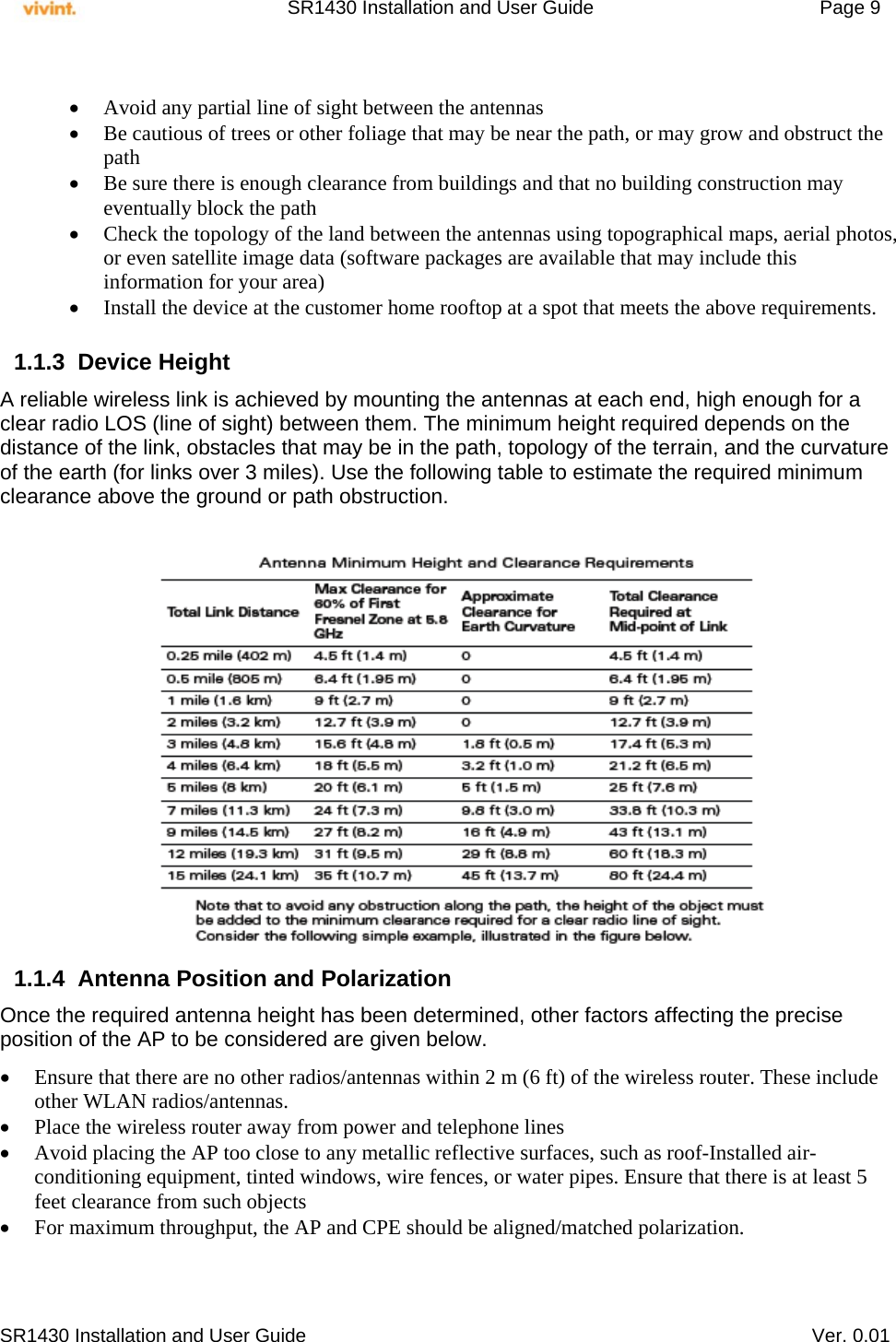     SR1430 Installation and User Guide   Page 9     SR1430 Installation and User Guide   Ver. 0.01   Avoid any partial line of sight between the antennas  Be cautious of trees or other foliage that may be near the path, or may grow and obstruct the path  Be sure there is enough clearance from buildings and that no building construction may eventually block the path  Check the topology of the land between the antennas using topographical maps, aerial photos, or even satellite image data (software packages are available that may include this information for your area)  Install the device at the customer home rooftop at a spot that meets the above requirements.  1.1.3 Device Height  A reliable wireless link is achieved by mounting the antennas at each end, high enough for a clear radio LOS (line of sight) between them. The minimum height required depends on the distance of the link, obstacles that may be in the path, topology of the terrain, and the curvature of the earth (for links over 3 miles). Use the following table to estimate the required minimum clearance above the ground or path obstruction.                               1.1.4  Antenna Position and Polarization Once the required antenna height has been determined, other factors affecting the precise position of the AP to be considered are given below.   Ensure that there are no other radios/antennas within 2 m (6 ft) of the wireless router. These include other WLAN radios/antennas.  Place the wireless router away from power and telephone lines  Avoid placing the AP too close to any metallic reflective surfaces, such as roof-Installed air-conditioning equipment, tinted windows, wire fences, or water pipes. Ensure that there is at least 5 feet clearance from such objects  For maximum throughput, the AP and CPE should be aligned/matched polarization.    