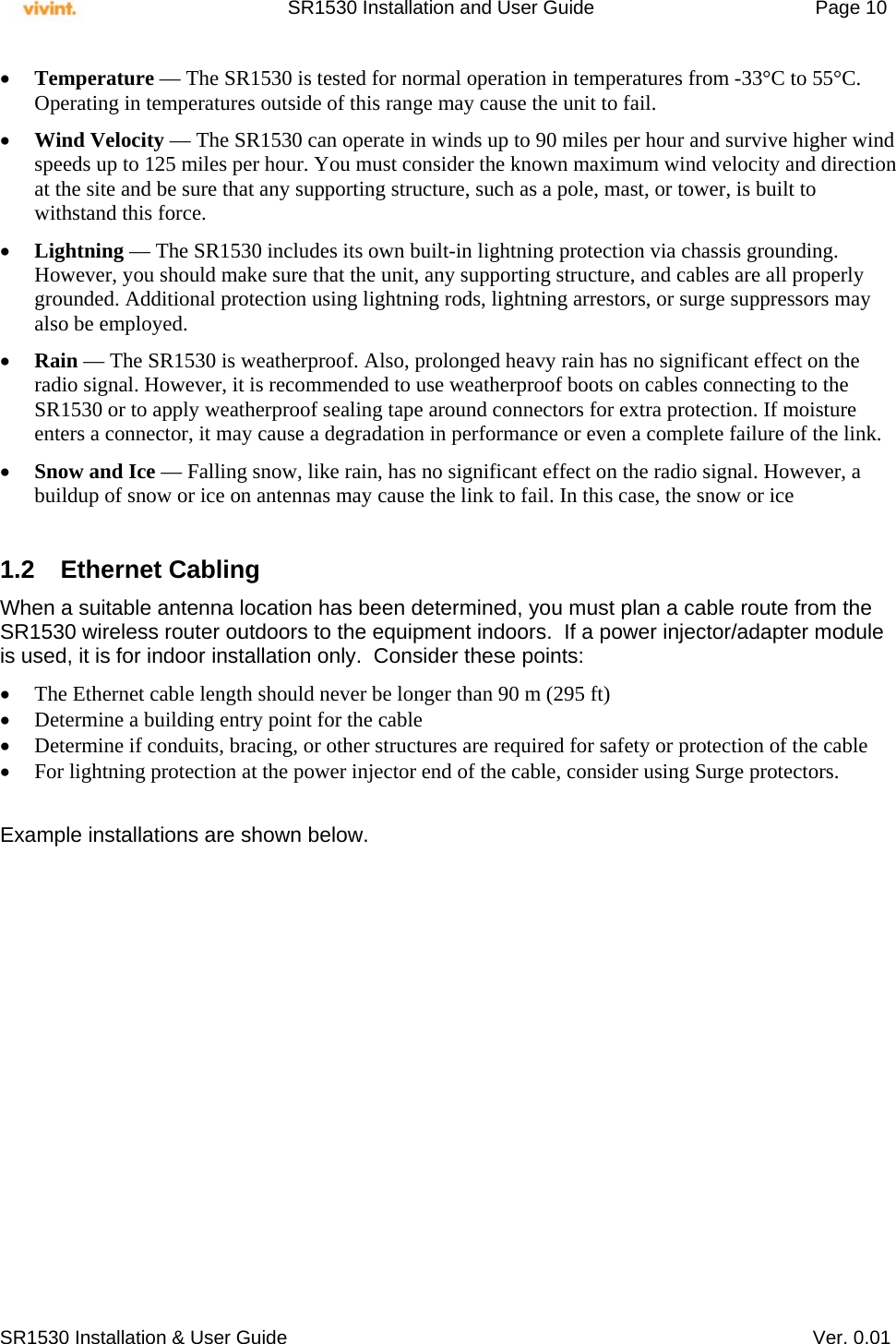     SR1530 Installation and User Guide   Page 10     SR1530 Installation &amp; User Guide   Ver. 0.01  Temperature — The SR1530 is tested for normal operation in temperatures from -33°C to 55°C. Operating in temperatures outside of this range may cause the unit to fail.  Wind Velocity — The SR1530 can operate in winds up to 90 miles per hour and survive higher wind speeds up to 125 miles per hour. You must consider the known maximum wind velocity and direction at the site and be sure that any supporting structure, such as a pole, mast, or tower, is built to withstand this force.  Lightning — The SR1530 includes its own built-in lightning protection via chassis grounding. However, you should make sure that the unit, any supporting structure, and cables are all properly grounded. Additional protection using lightning rods, lightning arrestors, or surge suppressors may also be employed.  Rain — The SR1530 is weatherproof. Also, prolonged heavy rain has no significant effect on the radio signal. However, it is recommended to use weatherproof boots on cables connecting to the SR1530 or to apply weatherproof sealing tape around connectors for extra protection. If moisture enters a connector, it may cause a degradation in performance or even a complete failure of the link.  Snow and Ice — Falling snow, like rain, has no significant effect on the radio signal. However, a buildup of snow or ice on antennas may cause the link to fail. In this case, the snow or ice  1.2 Ethernet Cabling When a suitable antenna location has been determined, you must plan a cable route from the SR1530 wireless router outdoors to the equipment indoors.  If a power injector/adapter module is used, it is for indoor installation only.  Consider these points:  The Ethernet cable length should never be longer than 90 m (295 ft)  Determine a building entry point for the cable  Determine if conduits, bracing, or other structures are required for safety or protection of the cable  For lightning protection at the power injector end of the cable, consider using Surge protectors.   Example installations are shown below. 