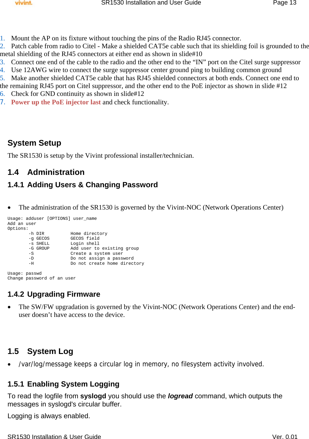     SR1530 Installation and User Guide   Page 13     SR1530 Installation &amp; User Guide   Ver. 0.01           System Setup The SR1530 is setup by the Vivint professional installer/technician.   1.4 Administration 1.4.1 Adding Users &amp; Changing Password    The administration of the SR1530 is governed by the Vivint-NOC (Network Operations Center)  Usage: adduser [OPTIONS] user_name Add an user Options:         -h DIR          Home directory         -g GECOS        GECOS field         -s SHELL        Login shell         -G GROUP        Add user to existing group         -S              Create a system user         -D              Do not assign a password         -H              Do not create home directory  Usage: passwd Change password of an user  1.4.2 Upgrading Firmware  The SW/FW upgradation is governed by the Vivint-NOC (Network Operations Center) and the end-user doesn’t have access to the device.    1.5 System Log  /var/log/message keeps a circular log in memory, no filesystem activity involved.  1.5.1 Enabling System Logging To read the logfile from syslogd you should use the logread command, which outputs the messages in syslogd&apos;s circular buffer. Logging is always enabled.  1. Mount the AP on its fixture without touching the pins of the Radio RJ45 connector. 2. Patch cable from radio to Citel - Make a shielded CAT5e cable such that its shielding foil is grounded to the  metal shielding of the RJ45 connectors at either end as shown in slide#10 3. Connect one end of the cable to the radio and the other end to the “IN” port on the Citel surge suppressor 4. Use 12AWG wire to connect the surge suppressor center ground ping to building common ground 5. Make another shielded CAT5e cable that has RJ45 shielded connectors at both ends. Connect one end to  the remaining RJ45 port on Citel suppressor, and the other end to the PoE injector as shown in slide #12 6. Check for GND continuity as shown in slide#12  7. Power up the PoE injector last and check functionality. 