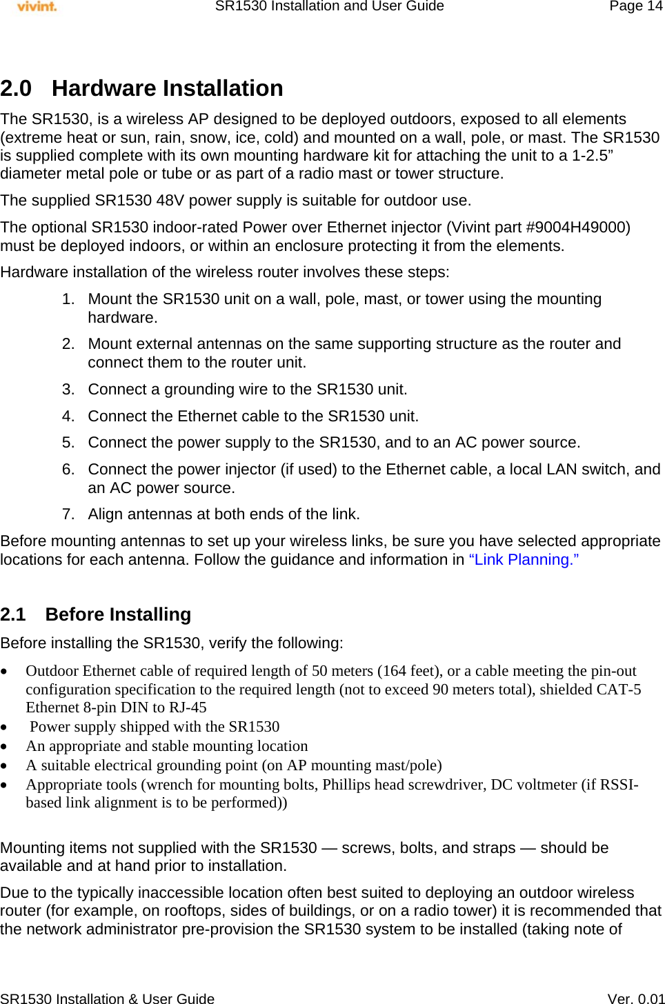     SR1530 Installation and User Guide   Page 14     SR1530 Installation &amp; User Guide   Ver. 0.01  2.0 Hardware Installation The SR1530, is a wireless AP designed to be deployed outdoors, exposed to all elements (extreme heat or sun, rain, snow, ice, cold) and mounted on a wall, pole, or mast. The SR1530 is supplied complete with its own mounting hardware kit for attaching the unit to a 1-2.5” diameter metal pole or tube or as part of a radio mast or tower structure. The supplied SR1530 48V power supply is suitable for outdoor use. The optional SR1530 indoor-rated Power over Ethernet injector (Vivint part #9004H49000) must be deployed indoors, or within an enclosure protecting it from the elements. Hardware installation of the wireless router involves these steps: 1.  Mount the SR1530 unit on a wall, pole, mast, or tower using the mounting hardware. 2.  Mount external antennas on the same supporting structure as the router and connect them to the router unit. 3.  Connect a grounding wire to the SR1530 unit. 4.  Connect the Ethernet cable to the SR1530 unit. 5.  Connect the power supply to the SR1530, and to an AC power source. 6.  Connect the power injector (if used) to the Ethernet cable, a local LAN switch, and an AC power source. 7.  Align antennas at both ends of the link. Before mounting antennas to set up your wireless links, be sure you have selected appropriate locations for each antenna. Follow the guidance and information in “Link Planning.”  2.1 Before Installing Before installing the SR1530, verify the following:  Outdoor Ethernet cable of required length of 50 meters (164 feet), or a cable meeting the pin-out configuration specification to the required length (not to exceed 90 meters total), shielded CAT-5 Ethernet 8-pin DIN to RJ-45   Power supply shipped with the SR1530  An appropriate and stable mounting location  A suitable electrical grounding point (on AP mounting mast/pole)  Appropriate tools (wrench for mounting bolts, Phillips head screwdriver, DC voltmeter (if RSSI-based link alignment is to be performed))   Mounting items not supplied with the SR1530 — screws, bolts, and straps — should be available and at hand prior to installation. Due to the typically inaccessible location often best suited to deploying an outdoor wireless router (for example, on rooftops, sides of buildings, or on a radio tower) it is recommended that the network administrator pre-provision the SR1530 system to be installed (taking note of 