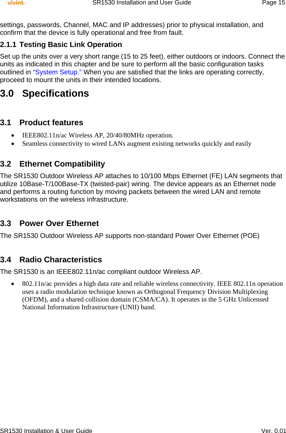     SR1530 Installation and User Guide   Page 15     SR1530 Installation &amp; User Guide   Ver. 0.01 settings, passwords, Channel, MAC and IP addresses) prior to physical installation, and confirm that the device is fully operational and free from fault. 2.1.1 Testing Basic Link Operation Set up the units over a very short range (15 to 25 feet), either outdoors or indoors. Connect the units as indicated in this chapter and be sure to perform all the basic configuration tasks outlined in “System Setup.” When you are satisfied that the links are operating correctly, proceed to mount the units in their intended locations. 3.0 Specifications  3.1 Product features  IEEE802.11n/ac Wireless AP, 20/40/80MHz operation.  Seamless connectivity to wired LANs augment existing networks quickly and easily  3.2 Ethernet Compatibility The SR1530 Outdoor Wireless AP attaches to 10/100 Mbps Ethernet (FE) LAN segments that utilize 10Base-T/100Base-TX (twisted-pair) wiring. The device appears as an Ethernet node and performs a routing function by moving packets between the wired LAN and remote workstations on the wireless infrastructure.  3.3  Power Over Ethernet The SR1530 Outdoor Wireless AP supports non-standard Power Over Ethernet (POE)   3.4 Radio Characteristics The SR1530 is an IEEE802.11n/ac compliant outdoor Wireless AP.   802.11n/ac provides a high data rate and reliable wireless connectivity. IEEE 802.11n operation uses a radio modulation technique known as Orthogonal Frequency Division Multiplexing (OFDM), and a shared collision domain (CSMA/CA). It operates in the 5 GHz Unlicensed National Information Infrastructure (UNII) band.   