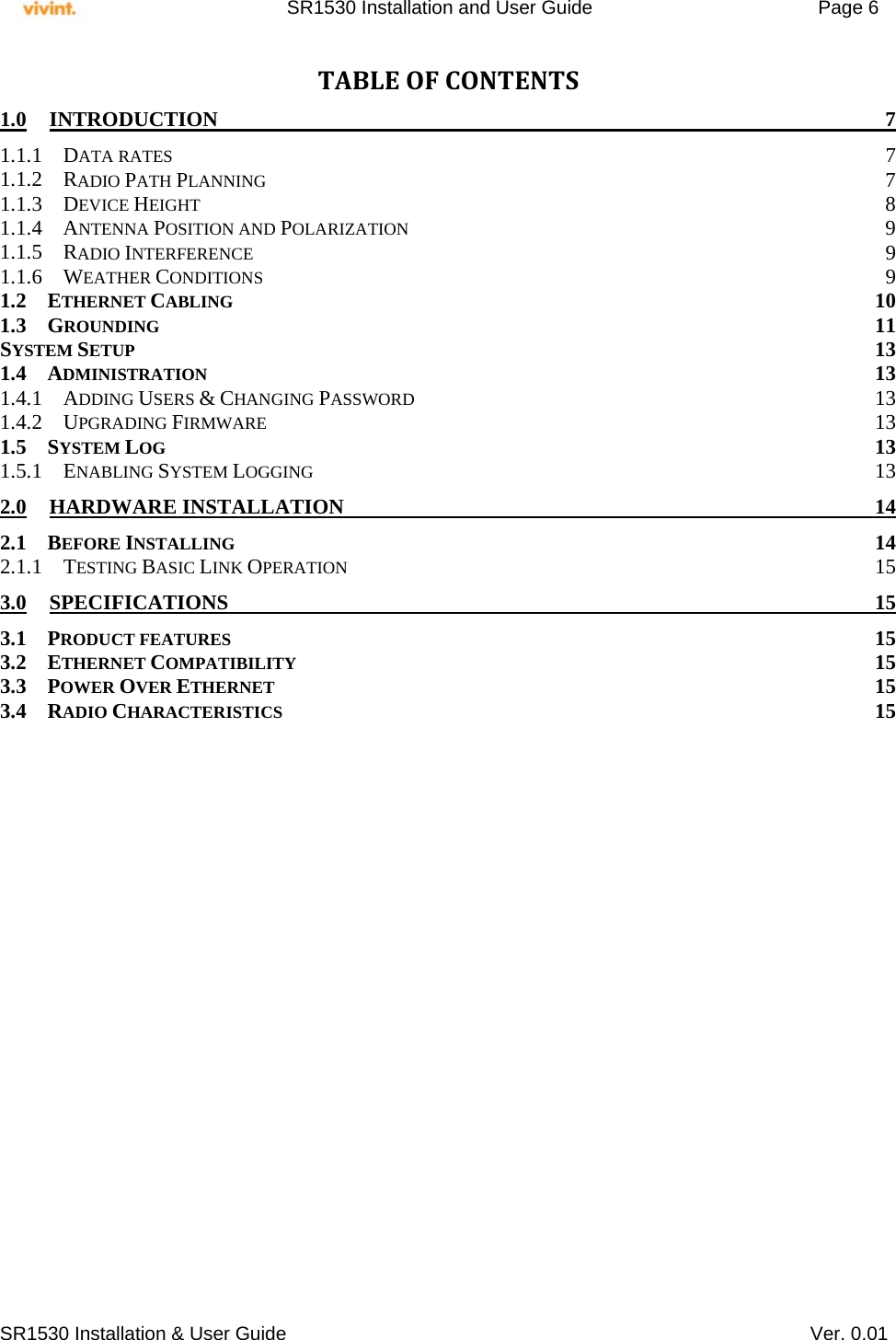     SR1530 Installation and User Guide   Page 6     SR1530 Installation &amp; User Guide   Ver. 0.01 TABLEOFCONTENTS1.0INTRODUCTION 71.1.1DATA RATES  71.1.2RADIO PATH PLANNING 71.1.3DEVICE HEIGHT  81.1.4ANTENNA POSITION AND POLARIZATION 91.1.5RADIO INTERFERENCE 91.1.6WEATHER CONDITIONS 91.2ETHERNET CABLING 101.3GROUNDING 11SYSTEM SETUP 131.4ADMINISTRATION 131.4.1ADDING USERS &amp; CHANGING PASSWORD 131.4.2UPGRADING FIRMWARE 131.5SYSTEM LOG 131.5.1ENABLING SYSTEM LOGGING 132.0HARDWARE INSTALLATION  142.1BEFORE INSTALLING 142.1.1TESTING BASIC LINK OPERATION 153.0SPECIFICATIONS 153.1PRODUCT FEATURES 153.2ETHERNET COMPATIBILITY 153.3POWER OVER ETHERNET 153.4RADIO CHARACTERISTICS 15  