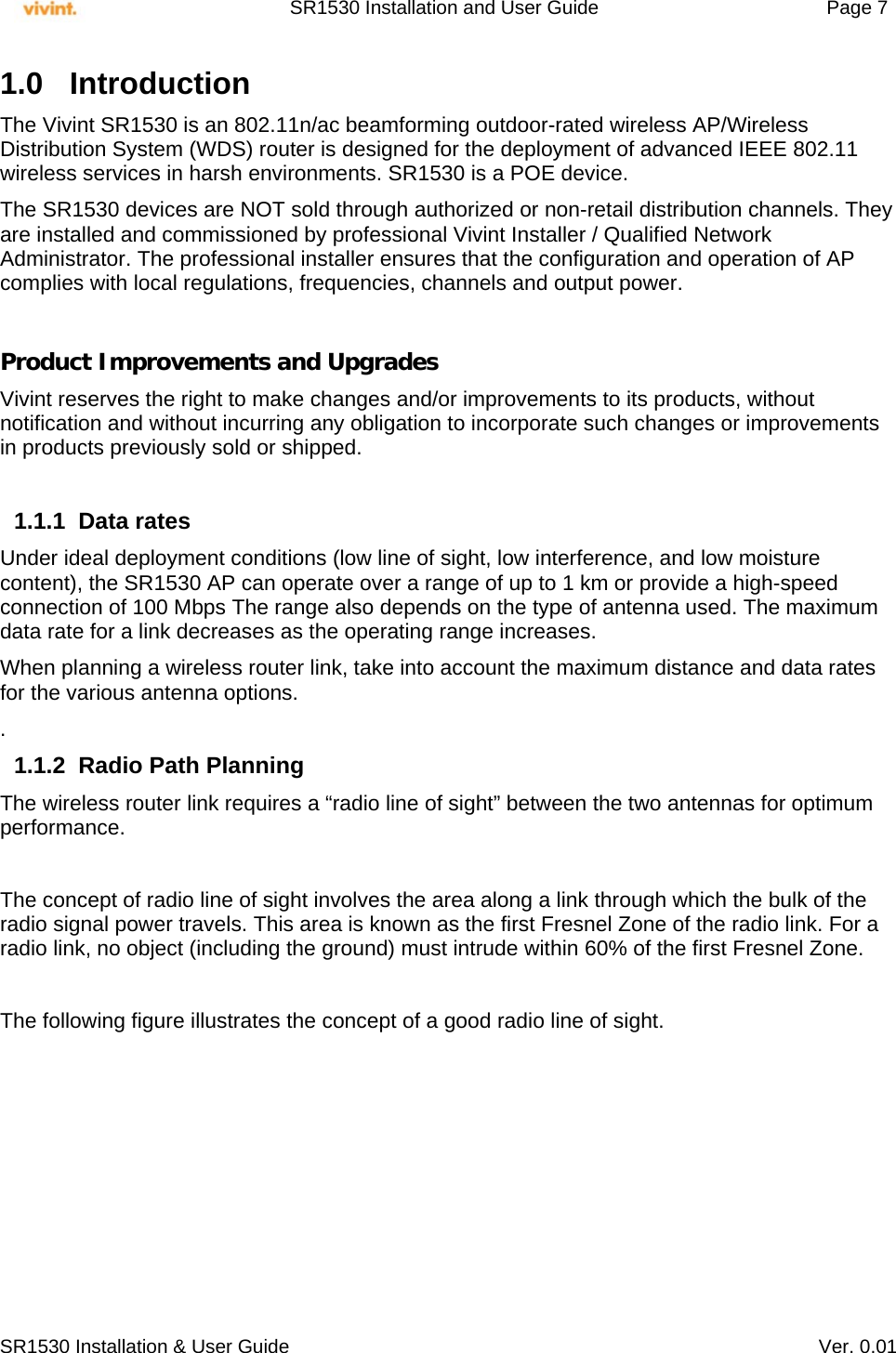     SR1530 Installation and User Guide   Page 7     SR1530 Installation &amp; User Guide   Ver. 0.01 1.0 Introduction  The Vivint SR1530 is an 802.11n/ac beamforming outdoor-rated wireless AP/Wireless Distribution System (WDS) router is designed for the deployment of advanced IEEE 802.11 wireless services in harsh environments. SR1530 is a POE device.  The SR1530 devices are NOT sold through authorized or non-retail distribution channels. They are installed and commissioned by professional Vivint Installer / Qualified Network Administrator. The professional installer ensures that the configuration and operation of AP complies with local regulations, frequencies, channels and output power.   Product Improvements and Upgrades Vivint reserves the right to make changes and/or improvements to its products, without notification and without incurring any obligation to incorporate such changes or improvements in products previously sold or shipped.  1.1.1 Data rates Under ideal deployment conditions (low line of sight, low interference, and low moisture content), the SR1530 AP can operate over a range of up to 1 km or provide a high-speed connection of 100 Mbps The range also depends on the type of antenna used. The maximum data rate for a link decreases as the operating range increases.  When planning a wireless router link, take into account the maximum distance and data rates for the various antenna options. . 1.1.2  Radio Path Planning The wireless router link requires a “radio line of sight” between the two antennas for optimum performance.  The concept of radio line of sight involves the area along a link through which the bulk of the radio signal power travels. This area is known as the first Fresnel Zone of the radio link. For a radio link, no object (including the ground) must intrude within 60% of the first Fresnel Zone.  The following figure illustrates the concept of a good radio line of sight.  