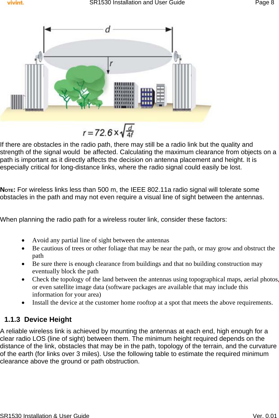     SR1530 Installation and User Guide   Page 8     SR1530 Installation &amp; User Guide   Ver. 0.01  If there are obstacles in the radio path, there may still be a radio link but the quality and strength of the signal would  be affected. Calculating the maximum clearance from objects on a path is important as it directly affects the decision on antenna placement and height. It is especially critical for long-distance links, where the radio signal could easily be lost.  NOTE: For wireless links less than 500 m, the IEEE 802.11a radio signal will tolerate some obstacles in the path and may not even require a visual line of sight between the antennas.  When planning the radio path for a wireless router link, consider these factors:   Avoid any partial line of sight between the antennas  Be cautious of trees or other foliage that may be near the path, or may grow and obstruct the path  Be sure there is enough clearance from buildings and that no building construction may eventually block the path  Check the topology of the land between the antennas using topographical maps, aerial photos, or even satellite image data (software packages are available that may include this information for your area)  Install the device at the customer home rooftop at a spot that meets the above requirements.  1.1.3 Device Height  A reliable wireless link is achieved by mounting the antennas at each end, high enough for a clear radio LOS (line of sight) between them. The minimum height required depends on the distance of the link, obstacles that may be in the path, topology of the terrain, and the curvature of the earth (for links over 3 miles). Use the following table to estimate the required minimum clearance above the ground or path obstruction.  