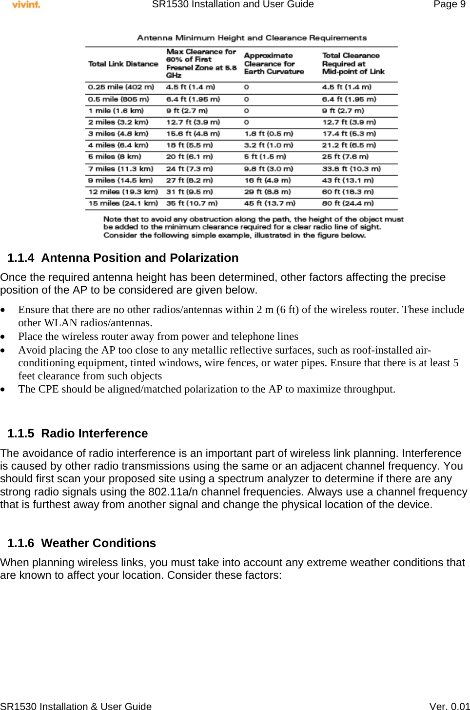     SR1530 Installation and User Guide   Page 9     SR1530 Installation &amp; User Guide   Ver. 0.01                              1.1.4  Antenna Position and Polarization Once the required antenna height has been determined, other factors affecting the precise position of the AP to be considered are given below.   Ensure that there are no other radios/antennas within 2 m (6 ft) of the wireless router. These include other WLAN radios/antennas.  Place the wireless router away from power and telephone lines  Avoid placing the AP too close to any metallic reflective surfaces, such as roof-installed air-conditioning equipment, tinted windows, wire fences, or water pipes. Ensure that there is at least 5 feet clearance from such objects  The CPE should be aligned/matched polarization to the AP to maximize throughput.   1.1.5 Radio Interference The avoidance of radio interference is an important part of wireless link planning. Interference is caused by other radio transmissions using the same or an adjacent channel frequency. You should first scan your proposed site using a spectrum analyzer to determine if there are any strong radio signals using the 802.11a/n channel frequencies. Always use a channel frequency that is furthest away from another signal and change the physical location of the device.  1.1.6 Weather Conditions When planning wireless links, you must take into account any extreme weather conditions that are known to affect your location. Consider these factors: 