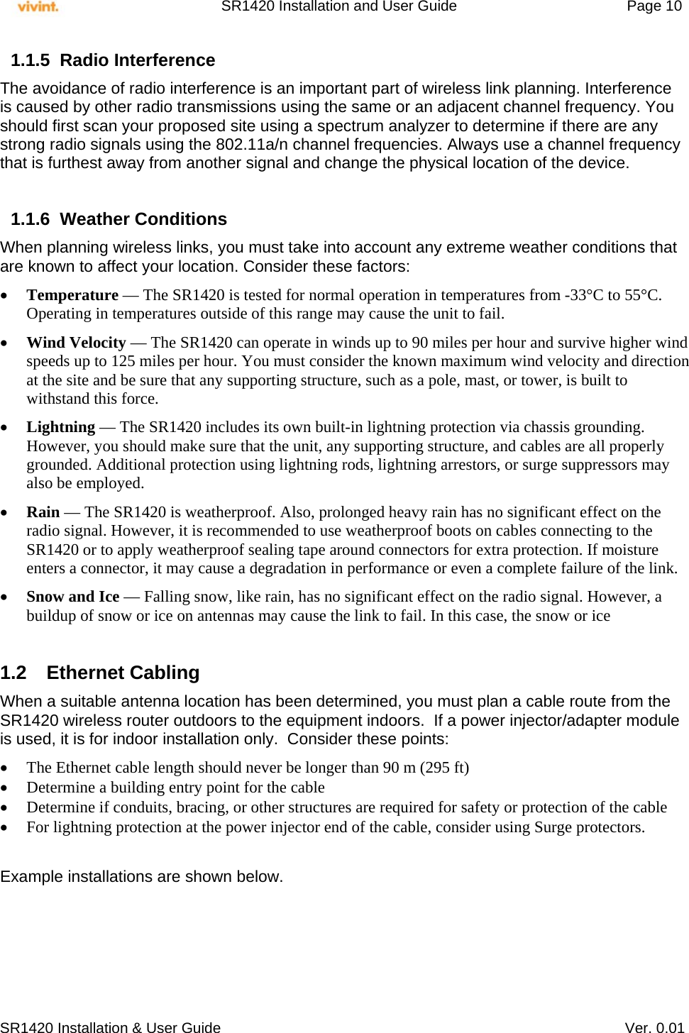     SR1420 Installation and User Guide   Page 10     SR1420 Installation &amp; User Guide   Ver. 0.01 1.1.5 Radio Interference The avoidance of radio interference is an important part of wireless link planning. Interference is caused by other radio transmissions using the same or an adjacent channel frequency. You should first scan your proposed site using a spectrum analyzer to determine if there are any strong radio signals using the 802.11a/n channel frequencies. Always use a channel frequency that is furthest away from another signal and change the physical location of the device.  1.1.6 Weather Conditions When planning wireless links, you must take into account any extreme weather conditions that are known to affect your location. Consider these factors:  Temperature — The SR1420 is tested for normal operation in temperatures from -33°C to 55°C. Operating in temperatures outside of this range may cause the unit to fail.  Wind Velocity — The SR1420 can operate in winds up to 90 miles per hour and survive higher wind speeds up to 125 miles per hour. You must consider the known maximum wind velocity and direction at the site and be sure that any supporting structure, such as a pole, mast, or tower, is built to withstand this force.  Lightning — The SR1420 includes its own built-in lightning protection via chassis grounding. However, you should make sure that the unit, any supporting structure, and cables are all properly grounded. Additional protection using lightning rods, lightning arrestors, or surge suppressors may also be employed.  Rain — The SR1420 is weatherproof. Also, prolonged heavy rain has no significant effect on the radio signal. However, it is recommended to use weatherproof boots on cables connecting to the SR1420 or to apply weatherproof sealing tape around connectors for extra protection. If moisture enters a connector, it may cause a degradation in performance or even a complete failure of the link.  Snow and Ice — Falling snow, like rain, has no significant effect on the radio signal. However, a buildup of snow or ice on antennas may cause the link to fail. In this case, the snow or ice  1.2 Ethernet Cabling When a suitable antenna location has been determined, you must plan a cable route from the SR1420 wireless router outdoors to the equipment indoors.  If a power injector/adapter module is used, it is for indoor installation only.  Consider these points:  The Ethernet cable length should never be longer than 90 m (295 ft)  Determine a building entry point for the cable  Determine if conduits, bracing, or other structures are required for safety or protection of the cable  For lightning protection at the power injector end of the cable, consider using Surge protectors.   Example installations are shown below. 