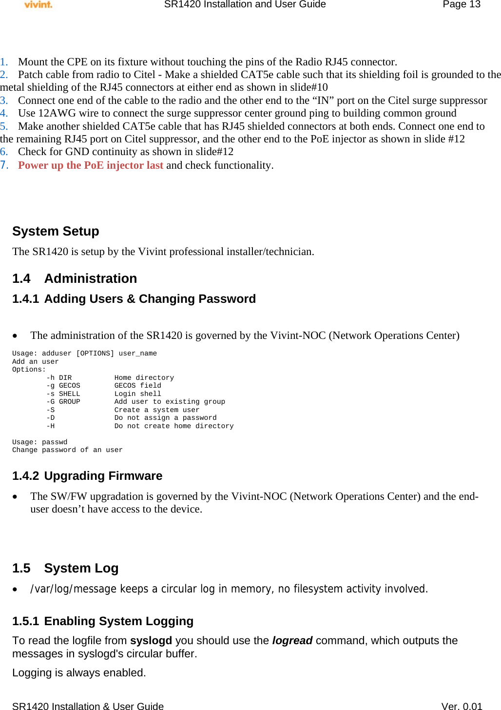     SR1420 Installation and User Guide   Page 13     SR1420 Installation &amp; User Guide   Ver. 0.01           System Setup The SR1420 is setup by the Vivint professional installer/technician.   1.4 Administration 1.4.1 Adding Users &amp; Changing Password    The administration of the SR1420 is governed by the Vivint-NOC (Network Operations Center)  Usage: adduser [OPTIONS] user_name Add an user Options:         -h DIR          Home directory         -g GECOS        GECOS field         -s SHELL        Login shell         -G GROUP        Add user to existing group         -S              Create a system user         -D              Do not assign a password         -H              Do not create home directory  Usage: passwd Change password of an user  1.4.2 Upgrading Firmware  The SW/FW upgradation is governed by the Vivint-NOC (Network Operations Center) and the end-user doesn’t have access to the device.    1.5 System Log  /var/log/message keeps a circular log in memory, no filesystem activity involved.  1.5.1 Enabling System Logging To read the logfile from syslogd you should use the logread command, which outputs the messages in syslogd&apos;s circular buffer. Logging is always enabled.  1. Mount the CPE on its fixture without touching the pins of the Radio RJ45 connector. 2. Patch cable from radio to Citel - Make a shielded CAT5e cable such that its shielding foil is grounded to the  metal shielding of the RJ45 connectors at either end as shown in slide#10 3. Connect one end of the cable to the radio and the other end to the “IN” port on the Citel surge suppressor 4. Use 12AWG wire to connect the surge suppressor center ground ping to building common ground 5. Make another shielded CAT5e cable that has RJ45 shielded connectors at both ends. Connect one end to  the remaining RJ45 port on Citel suppressor, and the other end to the PoE injector as shown in slide #12 6. Check for GND continuity as shown in slide#12  7. Power up the PoE injector last and check functionality. 