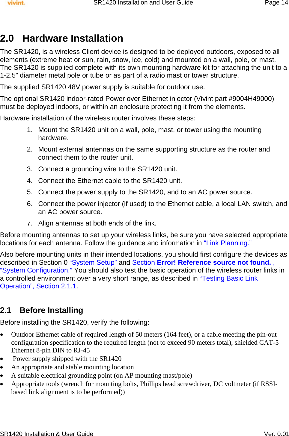     SR1420 Installation and User Guide   Page 14     SR1420 Installation &amp; User Guide   Ver. 0.01  2.0 Hardware Installation The SR1420, is a wireless Client device is designed to be deployed outdoors, exposed to all elements (extreme heat or sun, rain, snow, ice, cold) and mounted on a wall, pole, or mast. The SR1420 is supplied complete with its own mounting hardware kit for attaching the unit to a 1-2.5” diameter metal pole or tube or as part of a radio mast or tower structure. The supplied SR1420 48V power supply is suitable for outdoor use. The optional SR1420 indoor-rated Power over Ethernet injector (Vivint part #9004H49000) must be deployed indoors, or within an enclosure protecting it from the elements. Hardware installation of the wireless router involves these steps: 1.  Mount the SR1420 unit on a wall, pole, mast, or tower using the mounting hardware. 2.  Mount external antennas on the same supporting structure as the router and connect them to the router unit. 3.  Connect a grounding wire to the SR1420 unit. 4.  Connect the Ethernet cable to the SR1420 unit. 5.  Connect the power supply to the SR1420, and to an AC power source. 6.  Connect the power injector (if used) to the Ethernet cable, a local LAN switch, and an AC power source. 7.  Align antennas at both ends of the link. Before mounting antennas to set up your wireless links, be sure you have selected appropriate locations for each antenna. Follow the guidance and information in “Link Planning.” Also before mounting units in their intended locations, you should first configure the devices as described in Section 0 “System Setup” and Section Error! Reference source not found. , “System Configuration.” You should also test the basic operation of the wireless router links in a controlled environment over a very short range, as described in “Testing Basic Link Operation”, Section 2.1.1.  2.1 Before Installing Before installing the SR1420, verify the following:  Outdoor Ethernet cable of required length of 50 meters (164 feet), or a cable meeting the pin-out configuration specification to the required length (not to exceed 90 meters total), shielded CAT-5 Ethernet 8-pin DIN to RJ-45   Power supply shipped with the SR1420  An appropriate and stable mounting location  A suitable electrical grounding point (on AP mounting mast/pole)  Appropriate tools (wrench for mounting bolts, Phillips head screwdriver, DC voltmeter (if RSSI-based link alignment is to be performed))   