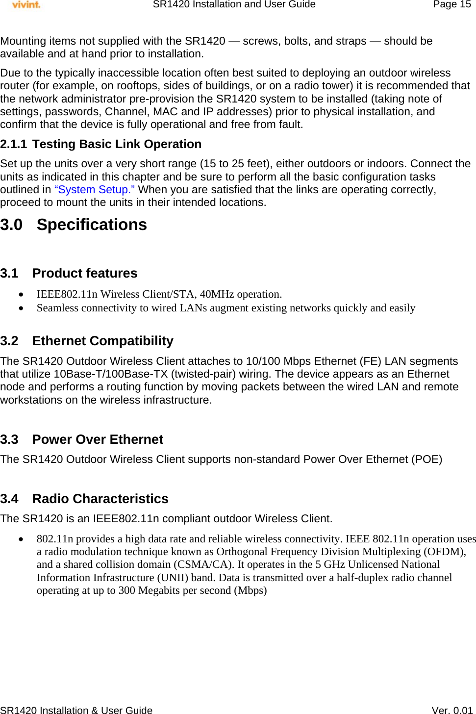     SR1420 Installation and User Guide   Page 15     SR1420 Installation &amp; User Guide   Ver. 0.01 Mounting items not supplied with the SR1420 — screws, bolts, and straps — should be available and at hand prior to installation. Due to the typically inaccessible location often best suited to deploying an outdoor wireless router (for example, on rooftops, sides of buildings, or on a radio tower) it is recommended that the network administrator pre-provision the SR1420 system to be installed (taking note of settings, passwords, Channel, MAC and IP addresses) prior to physical installation, and confirm that the device is fully operational and free from fault. 2.1.1 Testing Basic Link Operation Set up the units over a very short range (15 to 25 feet), either outdoors or indoors. Connect the units as indicated in this chapter and be sure to perform all the basic configuration tasks outlined in “System Setup.” When you are satisfied that the links are operating correctly, proceed to mount the units in their intended locations. 3.0 Specifications  3.1 Product features  IEEE802.11n Wireless Client/STA, 40MHz operation.  Seamless connectivity to wired LANs augment existing networks quickly and easily  3.2 Ethernet Compatibility The SR1420 Outdoor Wireless Client attaches to 10/100 Mbps Ethernet (FE) LAN segments that utilize 10Base-T/100Base-TX (twisted-pair) wiring. The device appears as an Ethernet node and performs a routing function by moving packets between the wired LAN and remote workstations on the wireless infrastructure.  3.3  Power Over Ethernet The SR1420 Outdoor Wireless Client supports non-standard Power Over Ethernet (POE)   3.4 Radio Characteristics The SR1420 is an IEEE802.11n compliant outdoor Wireless Client.   802.11n provides a high data rate and reliable wireless connectivity. IEEE 802.11n operation uses a radio modulation technique known as Orthogonal Frequency Division Multiplexing (OFDM), and a shared collision domain (CSMA/CA). It operates in the 5 GHz Unlicensed National Information Infrastructure (UNII) band. Data is transmitted over a half-duplex radio channel operating at up to 300 Megabits per second (Mbps)   