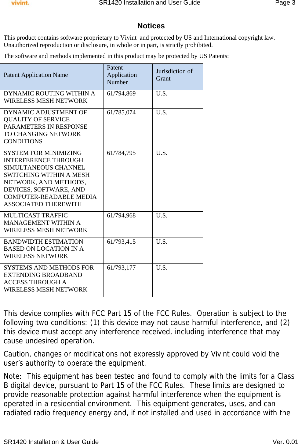     SR1420 Installation and User Guide   Page 3     SR1420 Installation &amp; User Guide   Ver. 0.01 Notices This product contains software proprietary to Vivint  and protected by US and International copyright law.  Unauthorized reproduction or disclosure, in whole or in part, is strictly prohibited.  The software and methods implemented in this product may be protected by US Patents: Patent Application Name  Patent Application Number Jurisdiction of Grant DYNAMIC ROUTING WITHIN A WIRELESS MESH NETWORK  61/794,869 U.S. DYNAMIC ADJUSTMENT OF QUALITY OF SERVICE PARAMETERS IN RESPONSE TO CHANGING NETWORK CONDITIONS 61/785,074 U.S. SYSTEM FOR MINIMIZING INTERFERENCE THROUGH SIMULTANEOUS CHANNEL SWITCHING WITHIN A MESH NETWORK, AND METHODS, DEVICES, SOFTWARE, AND COMPUTER-READABLE MEDIA ASSOCIATED THEREWITH 61/784,795 U.S. MULTICAST TRAFFIC MANAGEMENT WITHIN A WIRELESS MESH NETWORK 61/794,968 U.S. BANDWIDTH ESTIMATION BASED ON LOCATION IN A WIRELESS NETWORK 61/793,415 U.S. SYSTEMS AND METHODS FOR EXTENDING BROADBAND ACCESS THROUGH A WIRELESS MESH NETWORK 61/793,177 U.S.  This device complies with FCC Part 15 of the FCC Rules.  Operation is subject to the following two conditions: (1) this device may not cause harmful interference, and (2) this device must accept any interference received, including interference that may cause undesired operation. Caution, changes or modifications not expressly approved by Vivint could void the user’s authority to operate the equipment. Note:  This equipment has been tested and found to comply with the limits for a Class B digital device, pursuant to Part 15 of the FCC Rules.  These limits are designed to provide reasonable protection against harmful interference when the equipment is operated in a residential environment.  This equipment generates, uses, and can radiated radio frequency energy and, if not installed and used in accordance with the 