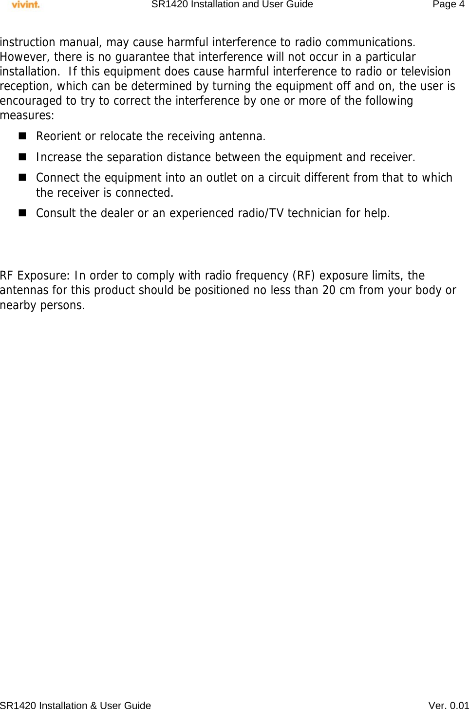     SR1420 Installation and User Guide   Page 4     SR1420 Installation &amp; User Guide   Ver. 0.01 instruction manual, may cause harmful interference to radio communications.  However, there is no guarantee that interference will not occur in a particular installation.  If this equipment does cause harmful interference to radio or television reception, which can be determined by turning the equipment off and on, the user is encouraged to try to correct the interference by one or more of the following measures:  Reorient or relocate the receiving antenna.  Increase the separation distance between the equipment and receiver.  Connect the equipment into an outlet on a circuit different from that to which the receiver is connected.  Consult the dealer or an experienced radio/TV technician for help.   RF Exposure: In order to comply with radio frequency (RF) exposure limits, the antennas for this product should be positioned no less than 20 cm from your body or nearby persons.  