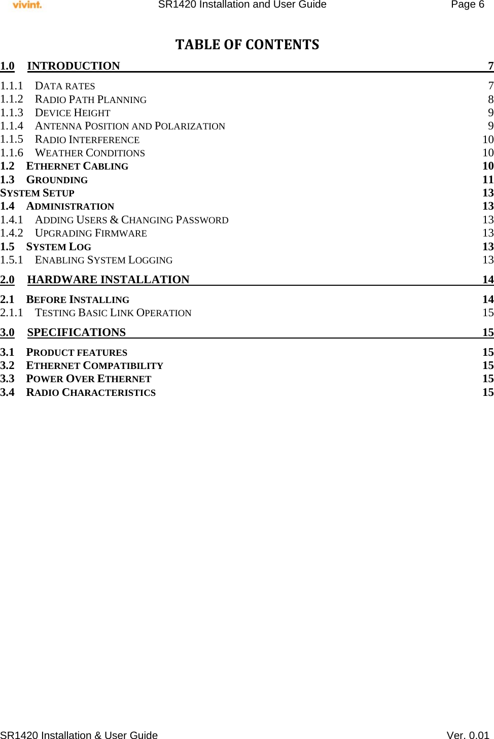     SR1420 Installation and User Guide   Page 6     SR1420 Installation &amp; User Guide   Ver. 0.01 TABLEOFCONTENTS1.0INTRODUCTION 71.1.1DATA RATES  71.1.2RADIO PATH PLANNING 81.1.3DEVICE HEIGHT  91.1.4ANTENNA POSITION AND POLARIZATION 91.1.5RADIO INTERFERENCE 101.1.6WEATHER CONDITIONS 101.2ETHERNET CABLING 101.3GROUNDING 11SYSTEM SETUP 131.4ADMINISTRATION 131.4.1ADDING USERS &amp; CHANGING PASSWORD 131.4.2UPGRADING FIRMWARE 131.5SYSTEM LOG 131.5.1ENABLING SYSTEM LOGGING 132.0HARDWARE INSTALLATION  142.1BEFORE INSTALLING 142.1.1TESTING BASIC LINK OPERATION 153.0SPECIFICATIONS 153.1PRODUCT FEATURES 153.2ETHERNET COMPATIBILITY 153.3POWER OVER ETHERNET 153.4RADIO CHARACTERISTICS 15  