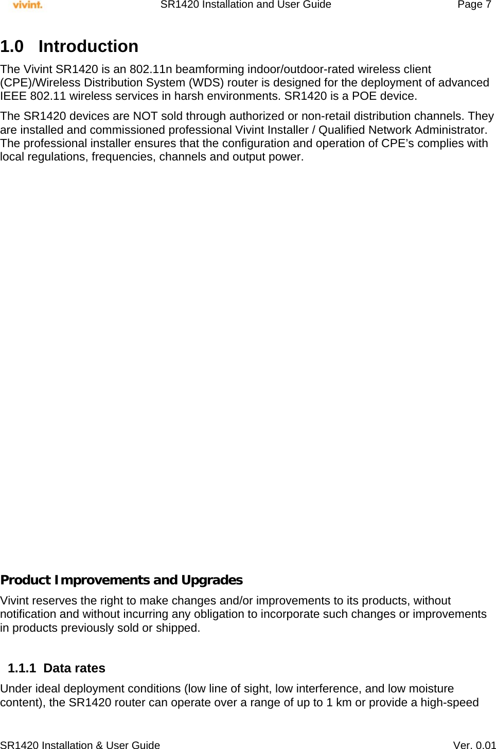     SR1420 Installation and User Guide   Page 7     SR1420 Installation &amp; User Guide   Ver. 0.01 1.0 Introduction  The Vivint SR1420 is an 802.11n beamforming indoor/outdoor-rated wireless client (CPE)/Wireless Distribution System (WDS) router is designed for the deployment of advanced IEEE 802.11 wireless services in harsh environments. SR1420 is a POE device.  The SR1420 devices are NOT sold through authorized or non-retail distribution channels. They are installed and commissioned professional Vivint Installer / Qualified Network Administrator. The professional installer ensures that the configuration and operation of CPE’s complies with local regulations, frequencies, channels and output power.                      Product Improvements and Upgrades Vivint reserves the right to make changes and/or improvements to its products, without notification and without incurring any obligation to incorporate such changes or improvements in products previously sold or shipped.  1.1.1 Data rates Under ideal deployment conditions (low line of sight, low interference, and low moisture content), the SR1420 router can operate over a range of up to 1 km or provide a high-speed 