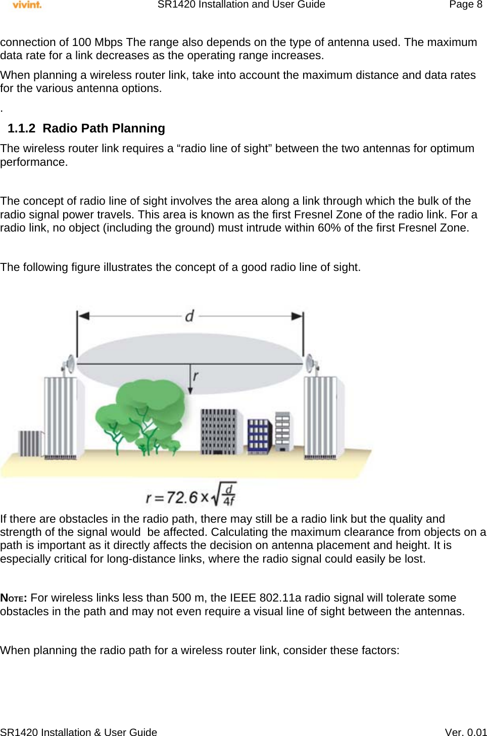     SR1420 Installation and User Guide   Page 8     SR1420 Installation &amp; User Guide   Ver. 0.01 connection of 100 Mbps The range also depends on the type of antenna used. The maximum data rate for a link decreases as the operating range increases.  When planning a wireless router link, take into account the maximum distance and data rates for the various antenna options. . 1.1.2  Radio Path Planning The wireless router link requires a “radio line of sight” between the two antennas for optimum performance.  The concept of radio line of sight involves the area along a link through which the bulk of the radio signal power travels. This area is known as the first Fresnel Zone of the radio link. For a radio link, no object (including the ground) must intrude within 60% of the first Fresnel Zone.  The following figure illustrates the concept of a good radio line of sight.   If there are obstacles in the radio path, there may still be a radio link but the quality and strength of the signal would  be affected. Calculating the maximum clearance from objects on a path is important as it directly affects the decision on antenna placement and height. It is especially critical for long-distance links, where the radio signal could easily be lost.  NOTE: For wireless links less than 500 m, the IEEE 802.11a radio signal will tolerate some obstacles in the path and may not even require a visual line of sight between the antennas.  When planning the radio path for a wireless router link, consider these factors:  