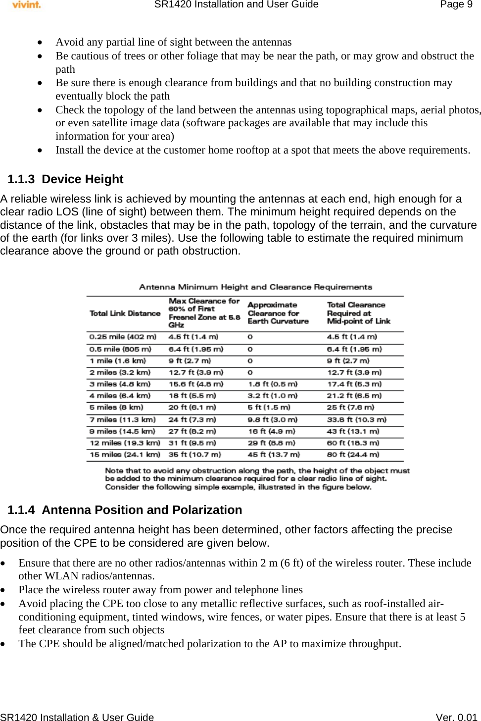     SR1420 Installation and User Guide   Page 9     SR1420 Installation &amp; User Guide   Ver. 0.01  Avoid any partial line of sight between the antennas  Be cautious of trees or other foliage that may be near the path, or may grow and obstruct the path  Be sure there is enough clearance from buildings and that no building construction may eventually block the path  Check the topology of the land between the antennas using topographical maps, aerial photos, or even satellite image data (software packages are available that may include this information for your area)  Install the device at the customer home rooftop at a spot that meets the above requirements.  1.1.3 Device Height  A reliable wireless link is achieved by mounting the antennas at each end, high enough for a clear radio LOS (line of sight) between them. The minimum height required depends on the distance of the link, obstacles that may be in the path, topology of the terrain, and the curvature of the earth (for links over 3 miles). Use the following table to estimate the required minimum clearance above the ground or path obstruction.                               1.1.4  Antenna Position and Polarization Once the required antenna height has been determined, other factors affecting the precise position of the CPE to be considered are given below.   Ensure that there are no other radios/antennas within 2 m (6 ft) of the wireless router. These include other WLAN radios/antennas.  Place the wireless router away from power and telephone lines  Avoid placing the CPE too close to any metallic reflective surfaces, such as roof-installed air-conditioning equipment, tinted windows, wire fences, or water pipes. Ensure that there is at least 5 feet clearance from such objects  The CPE should be aligned/matched polarization to the AP to maximize throughput.   