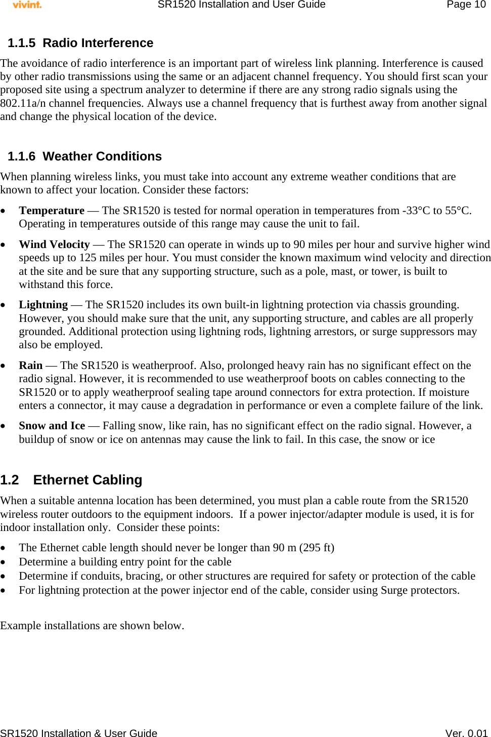     SR1520 Installation and User Guide   Page 10     SR1520 Installation &amp; User Guide   Ver. 0.01 1.1.5 Radio Interference The avoidance of radio interference is an important part of wireless link planning. Interference is caused by other radio transmissions using the same or an adjacent channel frequency. You should first scan your proposed site using a spectrum analyzer to determine if there are any strong radio signals using the 802.11a/n channel frequencies. Always use a channel frequency that is furthest away from another signal and change the physical location of the device.  1.1.6 Weather Conditions When planning wireless links, you must take into account any extreme weather conditions that are known to affect your location. Consider these factors:  Temperature — The SR1520 is tested for normal operation in temperatures from -33°C to 55°C. Operating in temperatures outside of this range may cause the unit to fail.  Wind Velocity — The SR1520 can operate in winds up to 90 miles per hour and survive higher wind speeds up to 125 miles per hour. You must consider the known maximum wind velocity and direction at the site and be sure that any supporting structure, such as a pole, mast, or tower, is built to withstand this force.  Lightning — The SR1520 includes its own built-in lightning protection via chassis grounding. However, you should make sure that the unit, any supporting structure, and cables are all properly grounded. Additional protection using lightning rods, lightning arrestors, or surge suppressors may also be employed.  Rain — The SR1520 is weatherproof. Also, prolonged heavy rain has no significant effect on the radio signal. However, it is recommended to use weatherproof boots on cables connecting to the SR1520 or to apply weatherproof sealing tape around connectors for extra protection. If moisture enters a connector, it may cause a degradation in performance or even a complete failure of the link.  Snow and Ice — Falling snow, like rain, has no significant effect on the radio signal. However, a buildup of snow or ice on antennas may cause the link to fail. In this case, the snow or ice  1.2 Ethernet Cabling When a suitable antenna location has been determined, you must plan a cable route from the SR1520 wireless router outdoors to the equipment indoors.  If a power injector/adapter module is used, it is for indoor installation only.  Consider these points:  The Ethernet cable length should never be longer than 90 m (295 ft)  Determine a building entry point for the cable  Determine if conduits, bracing, or other structures are required for safety or protection of the cable  For lightning protection at the power injector end of the cable, consider using Surge protectors.   Example installations are shown below. 