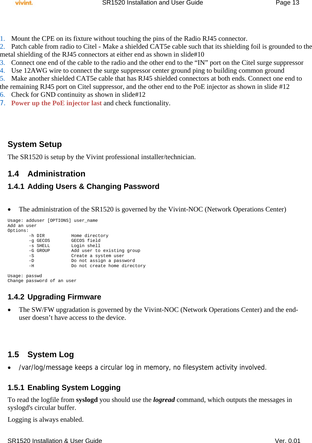     SR1520 Installation and User Guide   Page 13     SR1520 Installation &amp; User Guide   Ver. 0.01           System Setup The SR1520 is setup by the Vivint professional installer/technician.   1.4 Administration 1.4.1 Adding Users &amp; Changing Password    The administration of the SR1520 is governed by the Vivint-NOC (Network Operations Center)  Usage: adduser [OPTIONS] user_name Add an user Options:         -h DIR          Home directory         -g GECOS        GECOS field         -s SHELL        Login shell         -G GROUP        Add user to existing group         -S              Create a system user         -D              Do not assign a password         -H              Do not create home directory  Usage: passwd Change password of an user  1.4.2 Upgrading Firmware  The SW/FW upgradation is governed by the Vivint-NOC (Network Operations Center) and the end-user doesn’t have access to the device.    1.5 System Log  /var/log/message keeps a circular log in memory, no filesystem activity involved.  1.5.1 Enabling System Logging To read the logfile from syslogd you should use the logread command, which outputs the messages in syslogd&apos;s circular buffer. Logging is always enabled.  1. Mount the CPE on its fixture without touching the pins of the Radio RJ45 connector. 2. Patch cable from radio to Citel - Make a shielded CAT5e cable such that its shielding foil is grounded to the  metal shielding of the RJ45 connectors at either end as shown in slide#10 3. Connect one end of the cable to the radio and the other end to the “IN” port on the Citel surge suppressor 4. Use 12AWG wire to connect the surge suppressor center ground ping to building common ground 5. Make another shielded CAT5e cable that has RJ45 shielded connectors at both ends. Connect one end to  the remaining RJ45 port on Citel suppressor, and the other end to the PoE injector as shown in slide #12 6. Check for GND continuity as shown in slide#12  7. Power up the PoE injector last and check functionality. 