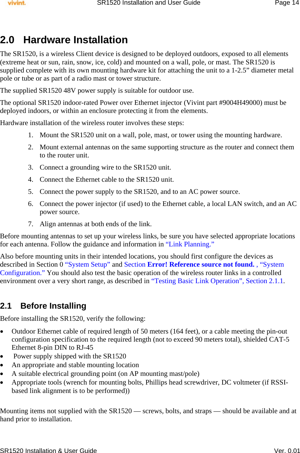     SR1520 Installation and User Guide   Page 14     SR1520 Installation &amp; User Guide   Ver. 0.01  2.0 Hardware Installation The SR1520, is a wireless Client device is designed to be deployed outdoors, exposed to all elements (extreme heat or sun, rain, snow, ice, cold) and mounted on a wall, pole, or mast. The SR1520 is supplied complete with its own mounting hardware kit for attaching the unit to a 1-2.5” diameter metal pole or tube or as part of a radio mast or tower structure. The supplied SR1520 48V power supply is suitable for outdoor use. The optional SR1520 indoor-rated Power over Ethernet injector (Vivint part #9004H49000) must be deployed indoors, or within an enclosure protecting it from the elements. Hardware installation of the wireless router involves these steps: 1. Mount the SR1520 unit on a wall, pole, mast, or tower using the mounting hardware. 2. Mount external antennas on the same supporting structure as the router and connect them to the router unit. 3. Connect a grounding wire to the SR1520 unit. 4. Connect the Ethernet cable to the SR1520 unit. 5. Connect the power supply to the SR1520, and to an AC power source. 6. Connect the power injector (if used) to the Ethernet cable, a local LAN switch, and an AC power source. 7. Align antennas at both ends of the link. Before mounting antennas to set up your wireless links, be sure you have selected appropriate locations for each antenna. Follow the guidance and information in “Link Planning.” Also before mounting units in their intended locations, you should first configure the devices as described in Section 0 “System Setup” and Section Error! Reference source not found. , “System Configuration.” You should also test the basic operation of the wireless router links in a controlled environment over a very short range, as described in “Testing Basic Link Operation”, Section 2.1.1.  2.1 Before Installing Before installing the SR1520, verify the following:  Outdoor Ethernet cable of required length of 50 meters (164 feet), or a cable meeting the pin-out configuration specification to the required length (not to exceed 90 meters total), shielded CAT-5 Ethernet 8-pin DIN to RJ-45   Power supply shipped with the SR1520  An appropriate and stable mounting location  A suitable electrical grounding point (on AP mounting mast/pole)  Appropriate tools (wrench for mounting bolts, Phillips head screwdriver, DC voltmeter (if RSSI-based link alignment is to be performed))   Mounting items not supplied with the SR1520 — screws, bolts, and straps — should be available and at hand prior to installation. 