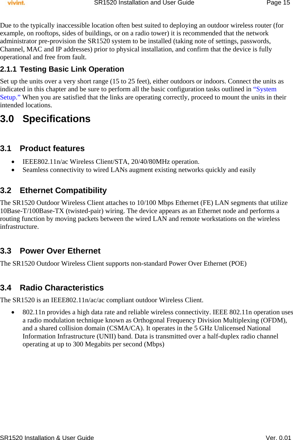     SR1520 Installation and User Guide   Page 15     SR1520 Installation &amp; User Guide   Ver. 0.01 Due to the typically inaccessible location often best suited to deploying an outdoor wireless router (for example, on rooftops, sides of buildings, or on a radio tower) it is recommended that the network administrator pre-provision the SR1520 system to be installed (taking note of settings, passwords, Channel, MAC and IP addresses) prior to physical installation, and confirm that the device is fully operational and free from fault. 2.1.1 Testing Basic Link Operation Set up the units over a very short range (15 to 25 feet), either outdoors or indoors. Connect the units as indicated in this chapter and be sure to perform all the basic configuration tasks outlined in “System Setup.” When you are satisfied that the links are operating correctly, proceed to mount the units in their intended locations. 3.0 Specifications  3.1 Product features  IEEE802.11n/ac Wireless Client/STA, 20/40/80MHz operation.  Seamless connectivity to wired LANs augment existing networks quickly and easily  3.2 Ethernet Compatibility The SR1520 Outdoor Wireless Client attaches to 10/100 Mbps Ethernet (FE) LAN segments that utilize 10Base-T/100Base-TX (twisted-pair) wiring. The device appears as an Ethernet node and performs a routing function by moving packets between the wired LAN and remote workstations on the wireless infrastructure.  3.3  Power Over Ethernet The SR1520 Outdoor Wireless Client supports non-standard Power Over Ethernet (POE)   3.4 Radio Characteristics The SR1520 is an IEEE802.11n/ac/ac compliant outdoor Wireless Client.   802.11n provides a high data rate and reliable wireless connectivity. IEEE 802.11n operation uses a radio modulation technique known as Orthogonal Frequency Division Multiplexing (OFDM), and a shared collision domain (CSMA/CA). It operates in the 5 GHz Unlicensed National Information Infrastructure (UNII) band. Data is transmitted over a half-duplex radio channel operating at up to 300 Megabits per second (Mbps)   