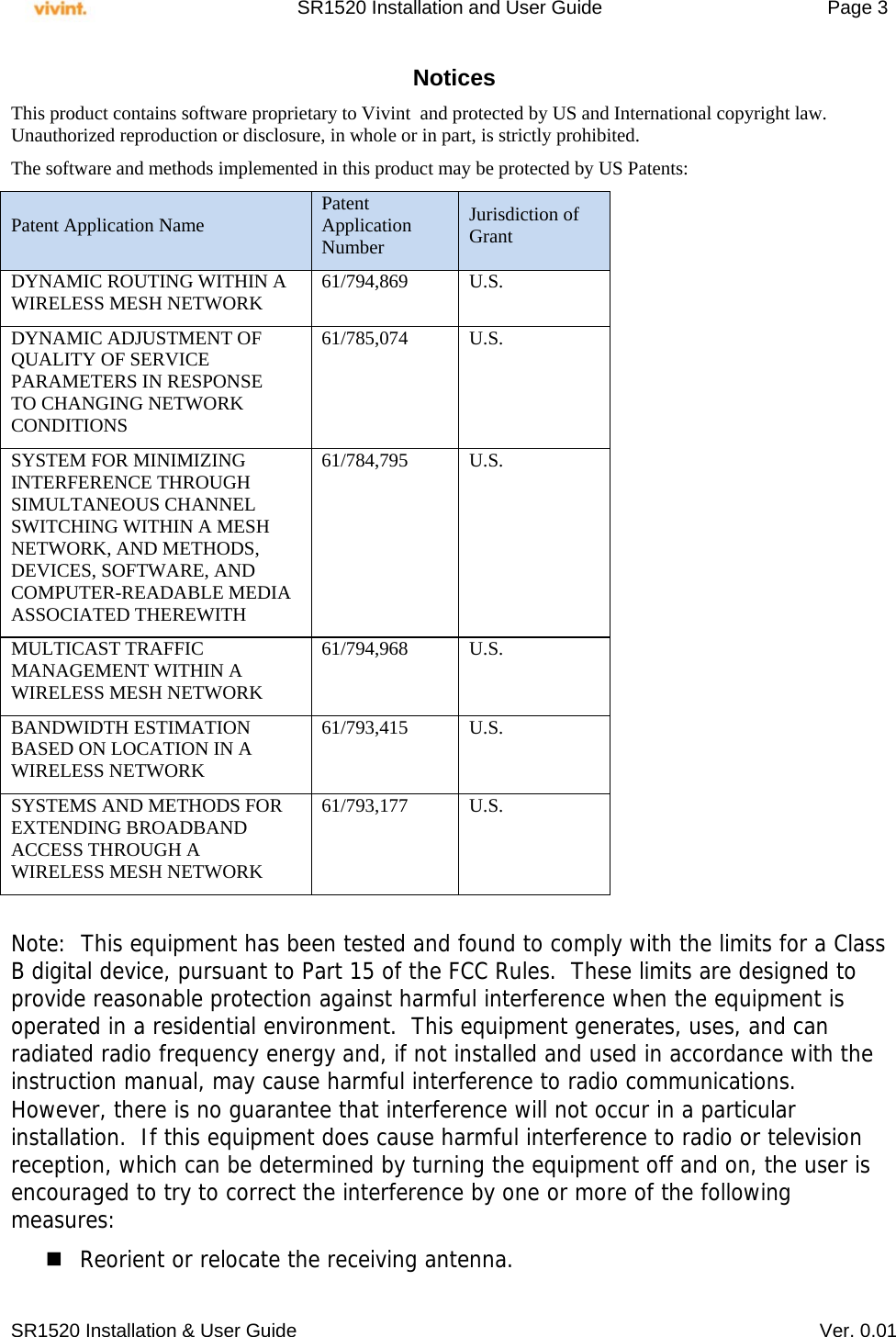     SR1520 Installation and User Guide   Page 3     SR1520 Installation &amp; User Guide   Ver. 0.01 Notices This product contains software proprietary to Vivint  and protected by US and International copyright law.  Unauthorized reproduction or disclosure, in whole or in part, is strictly prohibited.  The software and methods implemented in this product may be protected by US Patents: Patent Application Name  Patent Application Number Jurisdiction of Grant DYNAMIC ROUTING WITHIN A WIRELESS MESH NETWORK  61/794,869 U.S. DYNAMIC ADJUSTMENT OF QUALITY OF SERVICE PARAMETERS IN RESPONSE TO CHANGING NETWORK CONDITIONS 61/785,074 U.S. SYSTEM FOR MINIMIZING INTERFERENCE THROUGH SIMULTANEOUS CHANNEL SWITCHING WITHIN A MESH NETWORK, AND METHODS, DEVICES, SOFTWARE, AND COMPUTER-READABLE MEDIA ASSOCIATED THEREWITH 61/784,795 U.S. MULTICAST TRAFFIC MANAGEMENT WITHIN A WIRELESS MESH NETWORK 61/794,968 U.S. BANDWIDTH ESTIMATION BASED ON LOCATION IN A WIRELESS NETWORK 61/793,415 U.S. SYSTEMS AND METHODS FOR EXTENDING BROADBAND ACCESS THROUGH A WIRELESS MESH NETWORK 61/793,177 U.S.  Note:  This equipment has been tested and found to comply with the limits for a Class B digital device, pursuant to Part 15 of the FCC Rules.  These limits are designed to provide reasonable protection against harmful interference when the equipment is operated in a residential environment.  This equipment generates, uses, and can radiated radio frequency energy and, if not installed and used in accordance with the instruction manual, may cause harmful interference to radio communications.  However, there is no guarantee that interference will not occur in a particular installation.  If this equipment does cause harmful interference to radio or television reception, which can be determined by turning the equipment off and on, the user is encouraged to try to correct the interference by one or more of the following measures: Reorient or relocate the receiving antenna. 