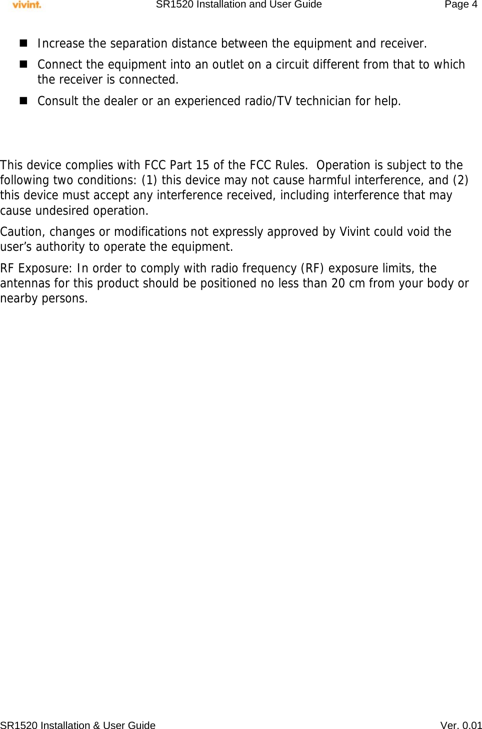     SR1520 Installation and User Guide   Page 4     SR1520 Installation &amp; User Guide   Ver. 0.01  Increase the separation distance between the equipment and receiver.  Connect the equipment into an outlet on a circuit different from that to which the receiver is connected.  Consult the dealer or an experienced radio/TV technician for help.   This device complies with FCC Part 15 of the FCC Rules.  Operation is subject to the following two conditions: (1) this device may not cause harmful interference, and (2) this device must accept any interference received, including interference that may cause undesired operation. Caution, changes or modifications not expressly approved by Vivint could void the user’s authority to operate the equipment. RF Exposure: In order to comply with radio frequency (RF) exposure limits, the antennas for this product should be positioned no less than 20 cm from your body or nearby persons.   