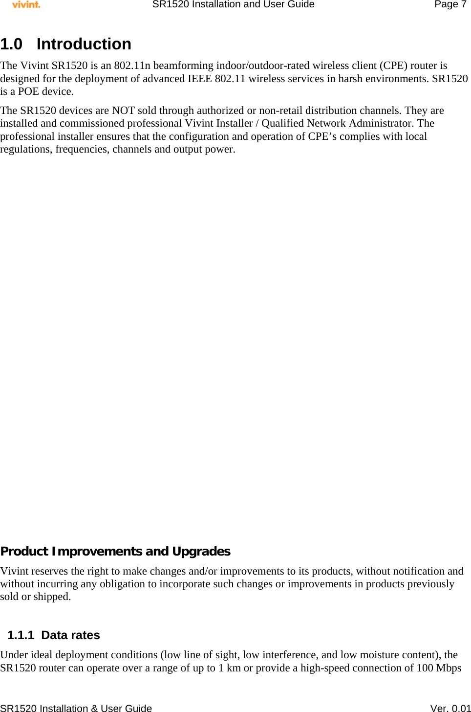     SR1520 Installation and User Guide   Page 7     SR1520 Installation &amp; User Guide   Ver. 0.01 1.0 Introduction  The Vivint SR1520 is an 802.11n beamforming indoor/outdoor-rated wireless client (CPE) router is designed for the deployment of advanced IEEE 802.11 wireless services in harsh environments. SR1520 is a POE device.  The SR1520 devices are NOT sold through authorized or non-retail distribution channels. They are installed and commissioned professional Vivint Installer / Qualified Network Administrator. The professional installer ensures that the configuration and operation of CPE’s complies with local regulations, frequencies, channels and output power.                      Product Improvements and Upgrades Vivint reserves the right to make changes and/or improvements to its products, without notification and without incurring any obligation to incorporate such changes or improvements in products previously sold or shipped.  1.1.1 Data rates Under ideal deployment conditions (low line of sight, low interference, and low moisture content), the SR1520 router can operate over a range of up to 1 km or provide a high-speed connection of 100 Mbps 