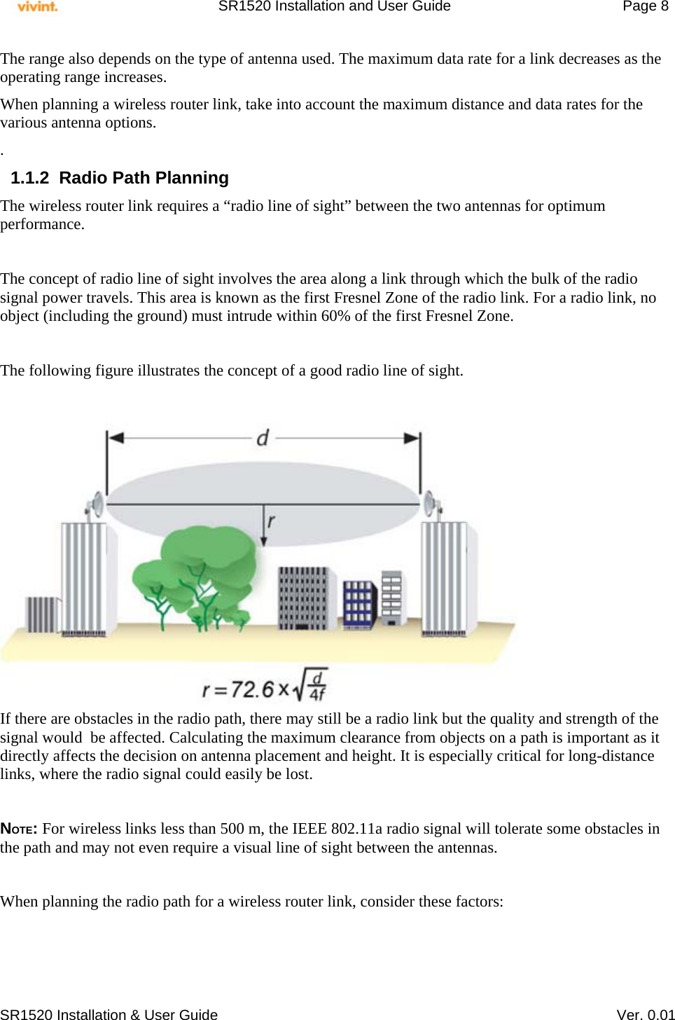     SR1520 Installation and User Guide   Page 8     SR1520 Installation &amp; User Guide   Ver. 0.01 The range also depends on the type of antenna used. The maximum data rate for a link decreases as the operating range increases.  When planning a wireless router link, take into account the maximum distance and data rates for the various antenna options. . 1.1.2  Radio Path Planning The wireless router link requires a “radio line of sight” between the two antennas for optimum performance.  The concept of radio line of sight involves the area along a link through which the bulk of the radio signal power travels. This area is known as the first Fresnel Zone of the radio link. For a radio link, no object (including the ground) must intrude within 60% of the first Fresnel Zone.  The following figure illustrates the concept of a good radio line of sight.   If there are obstacles in the radio path, there may still be a radio link but the quality and strength of the signal would  be affected. Calculating the maximum clearance from objects on a path is important as it directly affects the decision on antenna placement and height. It is especially critical for long-distance links, where the radio signal could easily be lost.  NOTE: For wireless links less than 500 m, the IEEE 802.11a radio signal will tolerate some obstacles in the path and may not even require a visual line of sight between the antennas.  When planning the radio path for a wireless router link, consider these factors:  