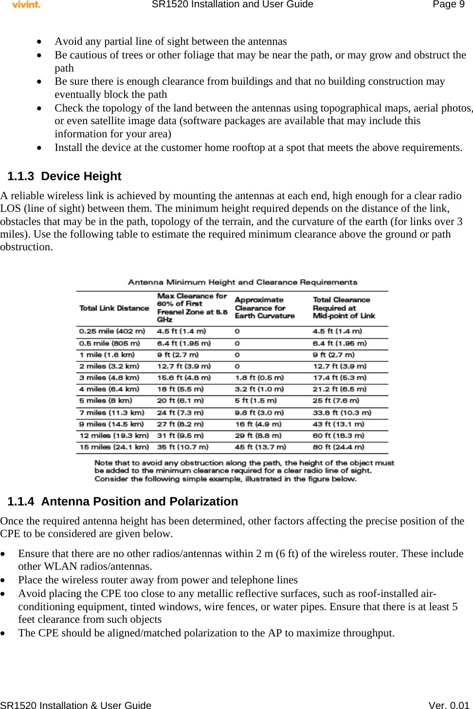     SR1520 Installation and User Guide   Page 9     SR1520 Installation &amp; User Guide   Ver. 0.01  Avoid any partial line of sight between the antennas  Be cautious of trees or other foliage that may be near the path, or may grow and obstruct the path  Be sure there is enough clearance from buildings and that no building construction may eventually block the path  Check the topology of the land between the antennas using topographical maps, aerial photos, or even satellite image data (software packages are available that may include this information for your area)  Install the device at the customer home rooftop at a spot that meets the above requirements.  1.1.3 Device Height  A reliable wireless link is achieved by mounting the antennas at each end, high enough for a clear radio LOS (line of sight) between them. The minimum height required depends on the distance of the link, obstacles that may be in the path, topology of the terrain, and the curvature of the earth (for links over 3 miles). Use the following table to estimate the required minimum clearance above the ground or path obstruction.                               1.1.4  Antenna Position and Polarization Once the required antenna height has been determined, other factors affecting the precise position of the CPE to be considered are given below.   Ensure that there are no other radios/antennas within 2 m (6 ft) of the wireless router. These include other WLAN radios/antennas.  Place the wireless router away from power and telephone lines  Avoid placing the CPE too close to any metallic reflective surfaces, such as roof-installed air-conditioning equipment, tinted windows, wire fences, or water pipes. Ensure that there is at least 5 feet clearance from such objects  The CPE should be aligned/matched polarization to the AP to maximize throughput.   